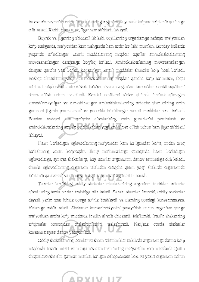 bu esa o‘z navbatida zaharli moddalarning organizmda yanada ko‘proq to‘planib qolishiga olib keladi. Xuddi buyrakdek, jigar ham shiddatli ishlaydi. Buyrak va jigarning shiddatli ishlashi oqsillarning organizmga nafaqat me’yoridan ko‘p tushganda, me’yoridan kam tushganda ham sodir bo‘lishi mumkin. Bunday hollarda yuqorida ta’kidlangan zararli moddalarning miqdori oqsillar aminokislotalarining muvozanatlangan darajasiga bog‘liq bo‘ladi. Aminokislotalarning muvozanatlangan darajasi qancha past bo‘lsa, ko‘rsatilgan zararli moddalar shuncha ko‘p hosil bo‘ladi. Boshqa almashinmaydigan aminokislotalarning miqdori qancha ko‘p bo‘lmasin, faqat minimal miqdordagi aminokislota foiziga nisbatan organizm tomonidan kerakli oqsillarni sintez qilish uchun ishlatiladi. Kerakli oqsillarni sintez qilishda ishtirok qilmagan almashinmaydigan va almashinadigan aminokislotalarning ortiqcha qismlarining amin guruhlari jigarda parchalanadi va yuqorida ta’kidlangan zararli moddalar hosil bo‘ladi. Bundan tashqari ular ortiqcha qismlarining amin guruhlarini parchalash va aminokislotalarning azotsiz qoldiqlaridan yog‘larni sintez qilish uchun ham jigar shiddatli ishlaydi. Hazm bo‘ladigan uglevodlarning me’yoridan kam bo‘lganidan ko‘ra, undan ortiq bo‘lishining zarari ko‘proqdir. Ilmiy ma’lumotlarga qaraganda hazm bo‘ladigan uglevodlarga, ayniqsa shakarlarga, boy taomlar organizmni darrov semirishga olib keladi, chunki uglevodlarning organizm talabidan ortiqcha qismi yog‘ shaklida organizmda to‘planib qolaveradi va uning salmog‘i borgan sari og‘irlashib boradi. Taomlar tarkibidagi oddiy shakarlar miqdorlarining organizm talabidan ortiqcha qismi uning tezda holdan toyishiga olib keladi. Sababi shundan iboratki, oddiy shakarlar deyarli yarim soat ichida qonga so‘rila boshlaydi va ularning qondagi konsentratsiyasi birdaniga oshib ketadi. Shakarlar konsentratsiyasini pasaytirish uchun organizm qonga me’yoridan ancha ko‘p miqdorda insulin ajratib chiqaradi. Ma’lumki, insulin shakarning to‘qimalar tomonidan o‘zlashtirilishini tezlashtiradi. Natijada qonda shakarlar konsentratsiyasi darrov pasaytiriladi. Oddiy shakarlarning taomlar va shirin ichimlmklar tarkibida organizmga doimo ko‘p miqdorda tushib turishi va ularga nisbatan insulinning me’yoridan ko‘p miqdorda ajralib chiqarilaverishi shu gormon manbai bo‘lgan oshqozonosti bezi va yaxlit organizm uchun 