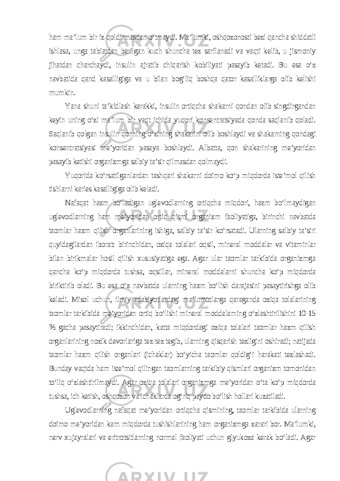 ham ma’lum bir iz qoldirmasdan o‘tmaydi. Ma’lumki, oshqozonosti bezi qancha shiddatli ishlasa, unga tabiatdan berilgan kuch shuncha tez sarflanadi va vaqti kelib, u jismoniy jihatdan charchaydi, insulin ajratib chiqarish kobiliyati pasayib ketadi. Bu esa o‘z navbatida qand kasalligiga va u bilan bog‘liq boshqa qator kasalliklarga olib kelishi mumkin. Yana shuni ta’kidlash kerakki, insulin ortiqcha shakarni qondan olib singdirgandan keyin uning o‘zi ma’lum bir vaqt ichida yuqori konsentratsiyada qonda saqlanib qoladi. Saqlanib qolgan insulin qonning o‘zining shakarini olib boshlaydi va shakarning qondagi konsentratsiyasi me’yoridan pasaya boshlaydi. Albatta, qon shakarining me’yoridan pasayib ketishi organizmga salbiy ta’sir qilmasdan qolmaydi. Yuqorida ko‘rsatilganlardan tashqari shakarni doimo ko‘p miqdorda iste’mol qilish tishlarni karies kasalligiga olib keladi. Nafaqat hazm bo‘ladigan uglevodlarning ortiqcha miqdori, hazm bo‘lmaydigan uglevodlarning ham me’yoridan ortiq qismi organizm faoliyatiga, birinchi navbatda taomlar hazm qilish organlarining ishiga, salbiy ta’sir ko‘rsatadi. Ularning salbiy ta’siri quyidagilardan iborat: birinchidan, oziqa tolalari oqsil, mineral moddalar va vitaminlar bilan birikmalar hosil qilish xususiyatiga ega. Agar ular taomlar tarkibida organizmga qancha ko‘p miqdorda tushsa, oqsillar, mineral moddalarni shuncha ko‘p miqdorda biriktirib oladi. Bu esa o‘z navbatda ularning hazm bo‘lish darajasini pasaytirishga olib keladi. Misol uchun, ilmiy adabiyotlardagi ma’lumotlarga qaraganda oziqa tolalarining taomlar tarkibida me’yoridan ortiq bo‘lishi mineral moddalarning o‘zlashtirilishini 10-15 % gacha pasaytiradi; ikkinchidan, katta miqdordagi oziqa tolalari taomlar hazm qilish organlarining nozik devorlariga tez-tez tegib, ularning qisqarish tezligini oshiradi; natijada taomlar hazm qilish organlari (ichaklar) bo‘yicha taomlar qoldig‘i harakati tezlashadi. Bunday vaqtda ham iste’mol qilingan taomlarning tarkibiy qismlari organizm tomonidan to‘liq o‘zlashtirilmaydi. Agar oziqa tolalari organizmga me’yoridan o‘ta ko‘p miqdorda tushsa, ich ketish, oshqozon va ichaklarda og‘riq paydo bo‘lish hollari kuzatiladi. Uglevodlarning nafaqat me’yoridan ortiqcha qismining, taomlar tarkibida ularning doimo me’yoridan kam miqdorda tushishlarining ham organizmga zarari bor. Ma’lumki, nerv xujayralari va eritrotsitlarning normal faoliyati uchun glyukoza kerak bo‘ladi. Agar 