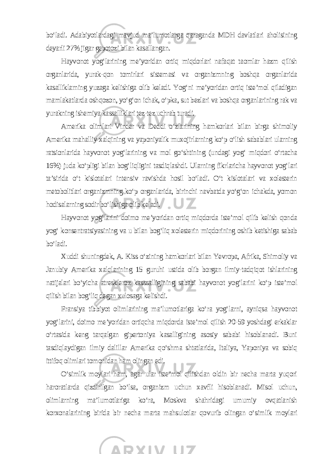 bo‘ladi. Adabiyotlardagi mavjud ma’lumotlarga qaraganda MDH davlatlari aholisining deyarli 27% jigar gepotozi bilan kasallangan. Hayvonot yog‘larining me’yoridan ortiq miqdorlari nafaqat taomlar hazm qilish organlarida, yurak-qon tomirlari sistemasi va organizmning boshqa organlarida kasalliklarning yuzaga kelishiga olib keladi. Yog‘ni me’yoridan ortiq iste’mol qiladigan mamlakatlarda oshqozon, yo‘g‘on ichak, o‘pka, sut bezlari va boshqa organlarining rak va yurakning ishemiya kassalliklari tez-tez uchrab turadi. Amerika olimlari Vinder va Deddi o‘zlarining hamkorlari bilan birga shimoliy Amerika mahalliy xalqining va yaponiyalik muxojirlarning ko‘p o‘lish sabablari ularning ratsionlarida hayvonot yog‘larining va mol go‘shtining (undagi yog‘ miqdori o‘rtacha 16%) juda ko‘pligi bilan bog‘liqligini tasdiqlashdi. Ularning fikrlaricha hayvonot yog‘lari ta’sirida o‘t kislotalari intensiv ravishda hosil bo‘ladi. O‘t kislotalari va xolesterin metobolitlari organizmning ko‘p organlarida, birinchi navbatda yo‘g‘on ichakda, yomon hodisalarning sodir bo‘lishiga olib keladi. Hayvonot yog‘larini doimo me’yoridan ortiq miqdorda iste’mol qilib kelish qonda yog‘ konsentratsiyasining va u bilan bog‘liq xolesterin miqdorining oshib ketishiga sabab bo‘ladi. Xuddi shuningdek, A. Kiss o‘zining hamkorlari bilan Yevropa, Afrika, Shimoliy va Janubiy Amerika xalqlarining 15 guruhi ustida olib borgan ilmiy-tadqiqot ishlarining natijalari bo‘yicha atreskleroz kasssalligining sababi hayvonot yog‘larini ko‘p iste’mol qilish bilan bog‘liq degan xulosaga kelishdi. Fransiya tibbiyot olimlarining ma’lumotlariga ko‘ra yog‘larni, ayniqsa hayvonot yog‘larini, doimo me’yoridan ortiqcha miqdorda iste’mol qilish 20-59 yoshdagi erkaklar o‘rtasida keng tarqalgan gipertoniya kasalligining asosiy sababi hisoblanadi. Buni tasdiqlaydigan ilmiy dalillar Amerika qo‘shma shtatlarida, Italiya, Yaponiya va sobiq ittifoq olimlari tomonidan ham olingan edi. O‘simlik moylari ham, agar ular iste’mol qilishdan oldin bir necha marta yuqori haroratlarda qizdirilgan bo‘lsa, organizm uchun xavfli hisoblanadi. Misol uchun, olimlarning ma’lumotlariga ko‘ra, Moskva shahridagi umumiy ovqatlanish korxonalarining birida bir necha marta mahsulotlar qovurib olingan o‘simlik moylari 