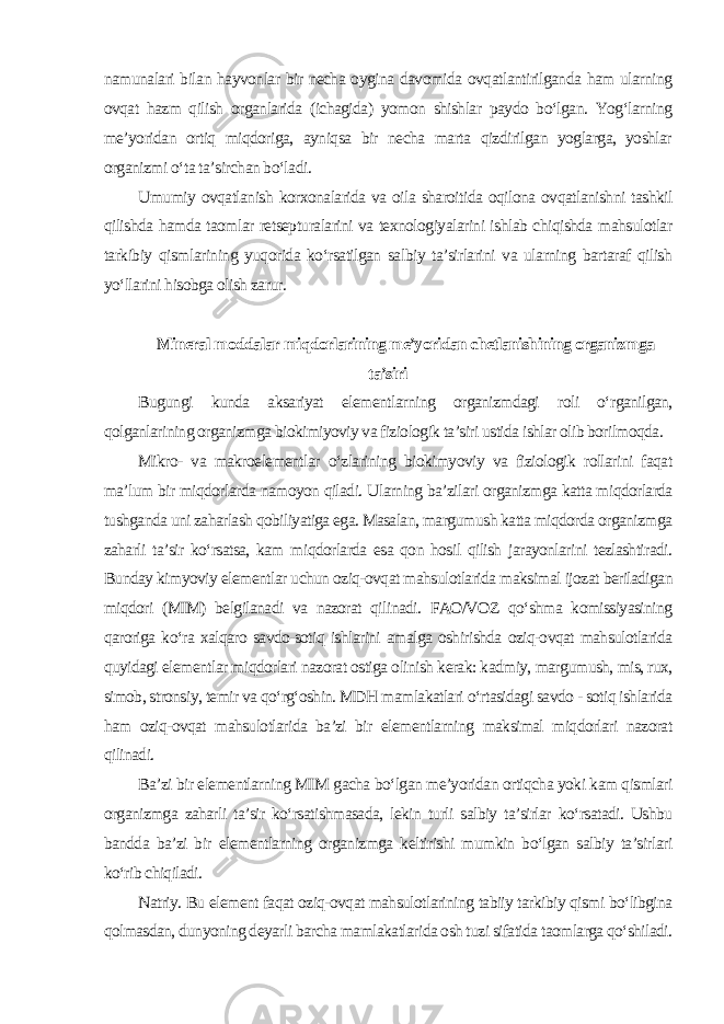 namunalari bilan hayvonlar bir necha oygina davomida ovqatlantirilganda ham ularning ovqat hazm qilish organlarida (ichagida) yomon shishlar paydo bo‘lgan. Yog‘larning me’yoridan ortiq miqdoriga, ayniqsa bir necha marta qizdirilgan yoglarga, yoshlar organizmi o‘ta ta’sirchan bo‘ladi. Umumiy ovqatlanish korxonalarida va oila sharoitida oqilona ovqatlanishni tashkil qilishda hamda taomlar retsepturalarini va texnologiyalarini ishlab chiqishda mahsulotlar tarkibiy qismlarining yuqorida ko‘rsatilgan salbiy ta’sirlarini va ularning bartaraf qilish yo‘llarini hisobga olish zarur. Mineral moddalar miqdorlarining me’yoridan chetlanishining organizmga ta’siri Bugungi kunda aksariyat elementlarning organizmdagi roli o‘rganilgan, qolganlarining organizmga biokimiyoviy va fiziologik ta’siri ustida ishlar olib borilmoqda. Mikro- va makroelementlar o‘zlarining biokimyoviy va fiziologik rollarini faqat ma’lum bir miqdorlarda namoyon qiladi. Ularning ba’zilari organizmga katta miqdorlarda tushganda uni zaharlash qobiliyatiga ega. Masalan, margumush katta miqdorda organizmga zaharli ta’sir ko‘rsatsa, kam miqdorlarda esa qon hosil qilish jarayonlarini tezlashtiradi. Bunday kimyoviy elementlar uchun oziq-ovqat mahsulotlarida maksimal ijozat beriladigan miqdori (MIM) belgilanadi va nazorat qilinadi. FAO/VOZ qo‘shma komissiyasining qaroriga ko‘ra xalqaro savdo-sotiq ishlarini amalga oshirishda oziq-ovqat mahsulotlarida quyidagi elementlar miqdorlari nazorat ostiga olinish kerak: kadmiy, margumush, mis, rux, simob, stronsiy, temir va qo‘rg‘oshin. MDH mamlakatlari o‘rtasidagi savdo - sotiq ishlarida ham oziq-ovqat mahsulotlarida ba’zi bir elementlarning maksimal miqdorlari nazorat qilinadi. Ba’zi bir elementlarning MIM gacha bo‘lgan me’yoridan ortiqcha yoki kam qismlari organizmga zaharli ta’sir ko‘rsatishmasada, lekin turli salbiy ta’sirlar ko‘rsatadi. Ushbu bandda ba’zi bir elementlarning organizmga keltirishi mumkin bo‘lgan salbiy ta’sirlari ko‘rib chiqiladi. Natriy. Bu element faqat oziq-ovqat mahsulotlarining tabiiy tarkibiy qismi bo‘libgina qolmasdan, dunyoning deyarli barcha mamlakatlarida osh tuzi sifatida taomlarga qo‘shiladi. 