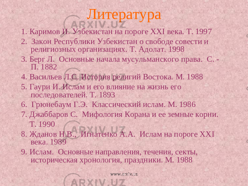 Литература 1. Каримов И. Узбекистан на пороге ХХ I века. Т. 1997 2. Закон Республики Узбекистан о свободе совести и религиозных организациях. Т. Адолат. 1998 3. Берг Л. Основные начала мусульманского права. С. - П. 1882 4. Васильев Л.С. История религий Востока. М. 1988 5. Гаури И. Ислам и его влияние на жизнь его последователей. Т. 1893 6. Грюнебаум Г.Э. Классический ислам. М. 1986 7. Джаббаров С. Мифология Корана и ее земные корни. Т. 1990 8. Жданов Н.В., Игнатенко А.А. Ислам на пороге ХХ I века. 1989 9. Ислам. Основные направления, течения, секты, историческая хронология, праздники. М. 1988 www.arxiv.uz 