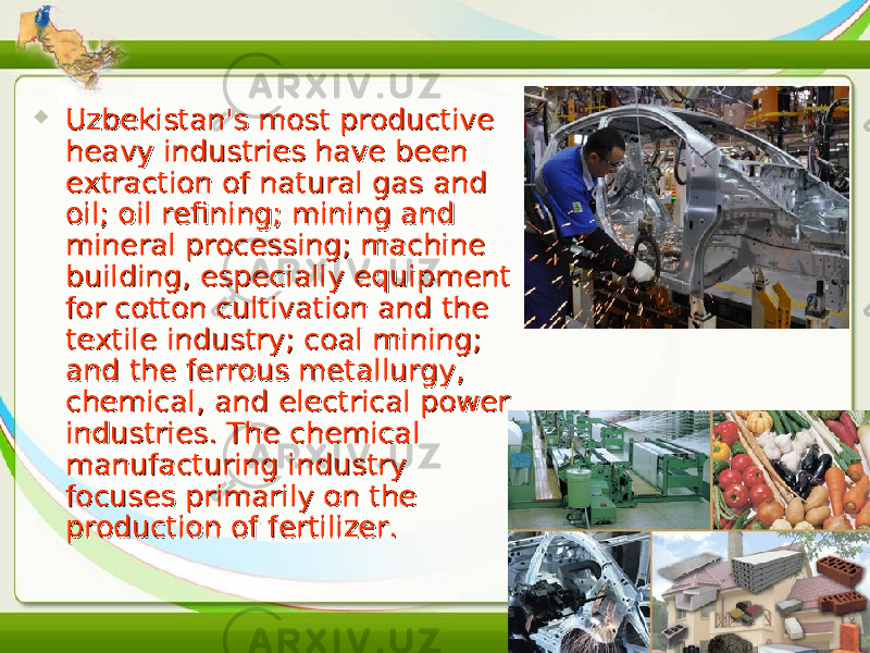  Uzbekistan&#39;s most productive Uzbekistan&#39;s most productive heavy industries have been heavy industries have been extraction of natural gas and extraction of natural gas and oil; oil refining; mining and oil; oil refining; mining and mineral processing; machine mineral processing; machine building, especially equipment building, especially equipment for cotton cultivation and the for cotton cultivation and the textile industry; coal mining; textile industry; coal mining; and the ferrous metallurgy, and the ferrous metallurgy, chemical, and electrical power chemical, and electrical power industries. The chemical industries. The chemical manufacturing industry manufacturing industry focuses primarily on the focuses primarily on the production of fertilizer.production of fertilizer. 