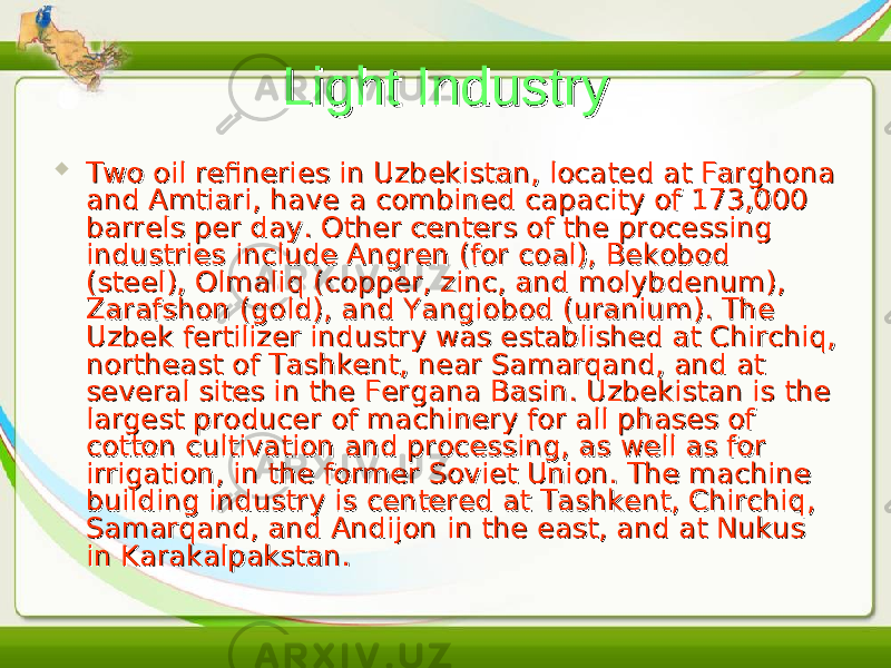 Light IndustryLight Industry  Two oil refineries in Uzbekistan, located at Farghona Two oil refineries in Uzbekistan, located at Farghona and Amtiari, have a combined capacity of 173,000 and Amtiari, have a combined capacity of 173,000 barrels per day. Other centers of the processing barrels per day. Other centers of the processing industries include Angren (for coal), Bekobod industries include Angren (for coal), Bekobod (steel), Olmaliq (copper, zinc, and molybdenum), (steel), Olmaliq (copper, zinc, and molybdenum), Zarafshon (gold), and Yangiobod (uranium). The Zarafshon (gold), and Yangiobod (uranium). The Uzbek fertilizer industry was established at Chirchiq, Uzbek fertilizer industry was established at Chirchiq, northeast of Tashkent, near Samarqand, and at northeast of Tashkent, near Samarqand, and at several sites in the Fergana Basin. Uzbekistan is the several sites in the Fergana Basin. Uzbekistan is the largest producer of machinery for all phases of largest producer of machinery for all phases of cotton cultivation and processing, as well as for cotton cultivation and processing, as well as for irrigation, in the former Soviet Union. The machine irrigation, in the former Soviet Union. The machine building industry is centered at Tashkent, Chirchiq, building industry is centered at Tashkent, Chirchiq, Samarqand, and Andijon in the east, and at Nukus Samarqand, and Andijon in the east, and at Nukus in Karakalpakstan.in Karakalpakstan. 