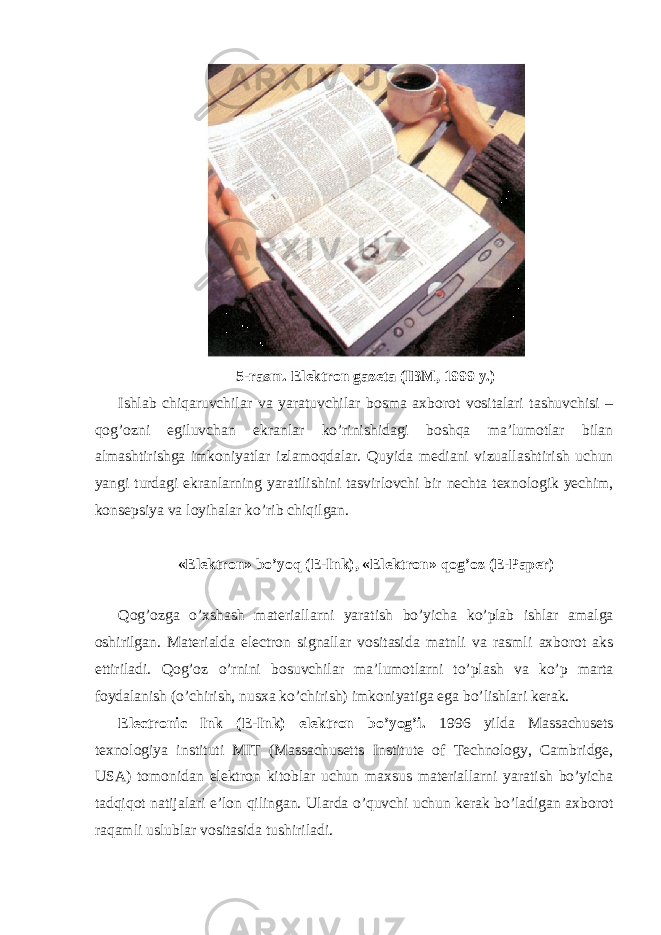 5-rasm. Elektron gazeta (IBM, 1999 y.) Ishlab chiqaruvchilar va yaratuvchilar bosma axborot vositalari tashuvchisi – qog’ozni egiluvchan ekranlar ko’rinishidagi boshqa ma’lumotlar bilan almashtirishga imkoniyatlar izlamoqdalar. Quyida mediani vizuallashtirish uchun yangi turdagi ekranlarning yaratilishini tasvirlovchi bir nechta texnologik yechim, konsepsiya va loyihalar ko’rib chiqilgan. «Elektron» bo’yoq (E-Ink), «Elektron» qog’oz (E-Paper) Qog’ozga o’xshash materiallarni yaratish bo’yicha ko’plab ishlar amalga oshirilgan. Materialda electron signallar vositasida matnli va rasmli axborot aks ettiriladi. Qog’oz o’rnini bosuvchilar ma’lumotlarni to’plash va ko’p marta foydalanish (o’chirish, nusxa ko’chirish) imkoniyatiga ega bo’lishlari kerak. Electronic Ink (E-Ink) elektron bo’yog’i. 1996 yilda Massachusets texnologiya instituti MIT (Massachusetts Institute of Technology, Cambridge, USA) tomonidan elektron kitoblar uchun maxsus materiallarni yaratish bo’yicha tadqiqot natijalari e’lon qilingan. Ularda o’quvchi uchun kerak bo’ladigan axborot raqamli uslublar vositasida tushiriladi. 