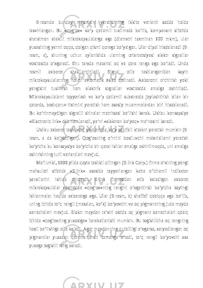 6-rasmda bunday materialni yaratishning ikkita varianti sodda holda tasvirlangan. Bu «qog’oz» ko’p qatlamli tuzilmada bo’lib, komponent sifatida sharsimon shaklli mikrokapsulalarga ega (diametri taxminan 100 mkm), ular yuzasining yarmi oqqa, qolgan qismi qoraga bo’yalgan. Ular dipol hisoblanadi (6- rasm, a), shuning uchun aylanishda ularning orientatsiyasi elektr signallar vositasida o’zgaradi. Shu tarzda material oq va qora ranga ega bo’ladi. Unda rasmli axborot shakllantiriladi. Signal olib tashlanganidan keyin mikrokapsulalarning holati avtomatik eslab qolinadi. Axborotni o’chirish yoki yangisini tushirish ham elektrik signallar vositasida amalga oshiriladi. Mikrokapsulalarni tayyorlash va ko’p qatlamli substratda joylashtirish bilan bir qatorda, boshqaruv tizimini yaratish ham asosiy muammolardan biri hisoblanadi. Bu ko’rinmaydigan signalli shinalar matritsasi bo’lishi kerak. Ushbu konsepsiya «Electronic Ink» deb nomlanadi, ya’ni «elektron bo’yoq» ma’nosini beradi. Ushbu axborot tashuvchi yordamida ko’p sahifali kitobni yaratish mumkin (6- rasm, a da ko’rsatilgan). Qog’ozning o’rnini bosiluvchi materiallarni yaratish bo’yicha bu konsepsiya bo’yicha bir qator ishlar amalga oshirilmoqda, uni amalga oshirishning turli variantlari mavjud. Ma’lumki, 1999 yilda qayta tashkil qilingan (E Ink Corp.) firma o’zining yangi mahsuloti sifatida «E-Ink» asosida tayyorlangan katta o’lchamli indikator panellarini ishlab chiqardi. E-Ink firmasidan etib keladigan axborot mikrokapsulalar vositasida «qog’oz»ning rangini o’zgartirish bo’yicha keyingi ishlanmalar haqida axborotga ega. Ular (6-rasm, b) shaffof qobiqqa ega bo’lib, uning ichida to’q rangli (masalan, ko’k) bo’yovchi va oq pigmentning juda mayda zarrachalari mavjud. Elektr maydon ta’siri ostida oq pigment zarrachalari qobiq ichida «qog’ozning yuzasiga» harakatlanishi mumkin. Bu tegishlicha oq rangning hosil bo’lishiga olib keladi. Agar maydonning qutbliligi o’zgarsa, zaryadlangan oq pigmentlar yuzadan qarama-qarshi tomonga o’tadi, to’q rangli bo’yovchi esa yuzaga tegishli rang beradi. 