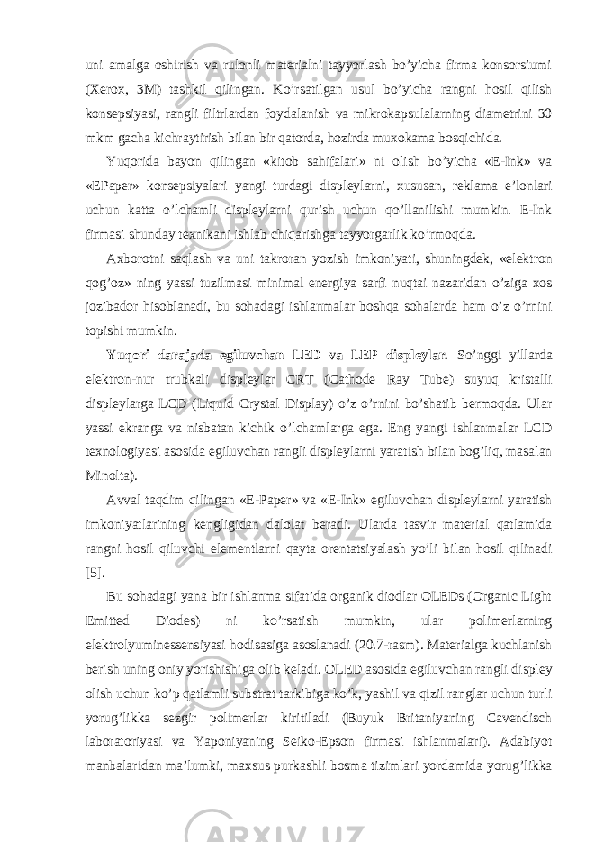 uni amalga oshirish va rulonli materialni tayyorlash bo’yicha firma konsorsiumi (Xerox, 3M) tashkil qilingan. Ko’rsatilgan usul bo’yicha rangni hosil qilish konsepsiyasi, rangli filtrlardan foydalanish va mikrokapsulalarning diametrini 30 mkm gacha kichraytirish bilan bir qatorda, hozirda muxokama bosqichida. Yuqorida bayon qilingan «kitob sahifalari» ni olish bo’yicha «E-Ink» va «EPaper» konsepsiyalari yangi turdagi displeylarni, xususan, reklama e’lonlari uchun katta o’lchamli displeylarni qurish uchun qo’llanilishi mumkin. E-Ink firmasi shunday texnikani ishlab chiqarishga tayyorgarlik ko’rmoqda. Axborotni saqlash va uni takroran yozish imkoniyati, shuningdek, «elektron qog’oz» ning yassi tuzilmasi minimal energiya sarfi nuqtai nazaridan o’ziga xos jozibador hisoblanadi, bu sohadagi ishlanmalar boshqa sohalarda ham o’z o’rnini topishi mumkin. Yuqori darajada egiluvchan LED va LEP displeylar. So’nggi yillarda elektron-nur trubkali displeylar CRT (Cathode Ray Tube) suyuq kristalli displeylarga LCD (Liquid Crystal Display) o’z o’rnini bo’shatib bermoqda. Ular yassi ekranga va nisbatan kichik o’lchamlarga ega. Eng yangi ishlanmalar LCD texnologiyasi asosida egiluvchan rangli displeylarni yaratish bilan bog’liq, masalan Minolta). Avval taqdim qilingan «E-Paper» va «E-Ink» egiluvchan displeylarni yaratish imkoniyatlarining kengligidan dalolat beradi. Ularda tasvir material qatlamida rangni hosil qiluvchi elementlarni qayta orentatsiyalash yo’li bilan hosil qilinadi [5]. Bu sohadagi yana bir ishlanma sifatida organik diodlar OLEDs (Organic Light Emitted Diodes) ni ko’rsatish mumkin, ular polimerlarning elektrolyuminessensiyasi hodisasiga asoslanadi (20.7-rasm). Materialga kuchlanish berish uning oniy yorishishiga olib keladi. OLED asosida egiluvchan rangli displey olish uchun ko’p qatlamli substrat tarkibiga ko’k, yashil va qizil ranglar uchun turli yorug’likka sezgir polimerlar kiritiladi (Buyuk Britaniyaning Cavendisch laboratoriyasi va Yaponiyaning Seiko-Epson firmasi ishlanmalari). Adabiyot manbalaridan ma’lumki, maxsus purkashli bosma tizimlari yordamida yorug’likka 