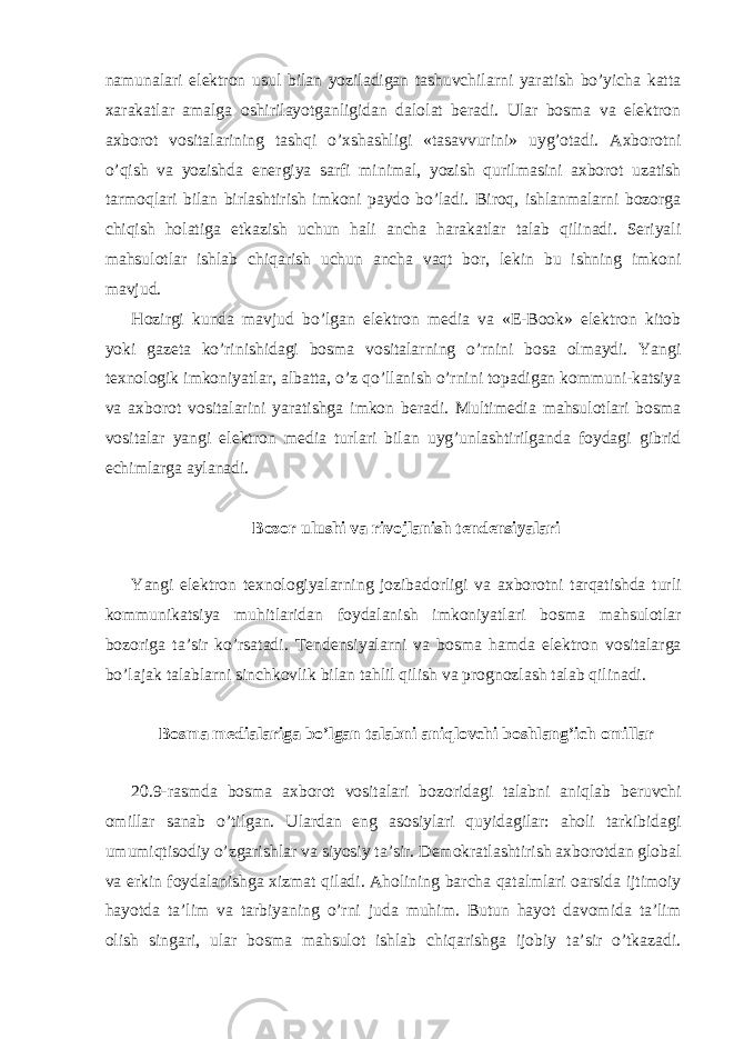 namunalari elektron usul bilan yoziladigan tashuvchilarni yaratish bo’yicha katta xarakatlar amalga oshirilayotganligidan dalolat beradi. Ular bosma va elektron axborot vositalarining tashqi o’xshashligi «tasavvurini» uyg’otadi. Axborotni o’qish va yozishda energiya sarfi minimal, yozish qurilmasini axborot uzatish tarmoqlari bilan birlashtirish imkoni paydo bo’ladi. Biroq, ishlanmalarni bozorga chiqish holatiga etkazish uchun hali ancha harakatlar talab qilinadi. Seriyali mahsulotlar ishlab chiqarish uchun ancha vaqt bor, lekin bu ishning imkoni mavjud. Hozirgi kunda mavjud bo’lgan elektron media va «E-Book» elektron kitob yoki gazeta ko’rinishidagi bosma vositalarning o’rnini bosa olmaydi. Yangi texnologik imkoniyatlar, albatta, o’z qo’llanish o’rnini topadigan kommuni-katsiya va axborot vositalarini yaratishga imkon beradi. Multimedia mahsulotlari bosma vositalar yangi elektron media turlari bilan uyg’unlashtirilganda foydagi gibrid echimlarga aylanadi. Bozor ulushi va rivojlanish tendensiyalari Yangi elektron texnologiyalarning jozibadorligi va axborotni tarqatishda turli kommunikatsiya muhitlaridan foydalanish imkoniyatlari bosma mahsulotlar bozoriga ta’sir ko’rsatadi. Tendensiyalarni va bosma hamda elektron vositalarga bo’lajak talablarni sinchkovlik bilan tahlil qilish va prognozlash talab qilinadi. Bosma medialariga bo’lgan talabni aniqlovchi boshlang’ich omillar 20.9-rasmda bosma axborot vositalari bozoridagi talabni aniqlab beruvchi omillar sanab o’tilgan. Ulardan eng asosiylari quyidagilar: aholi tarkibidagi umumiqtisodiy o’zgarishlar va siyosiy ta’sir. Demokratlashtirish axborotdan global va erkin foydalanishga xizmat qiladi. Aholining barcha qatalmlari oarsida ijtimoiy hayotda ta’lim va tarbiyaning o’rni juda muhim. Butun hayot davomida ta’lim olish singari, ular bosma mahsulot ishlab chiqarishga ijobiy ta’sir o’tkazadi. 