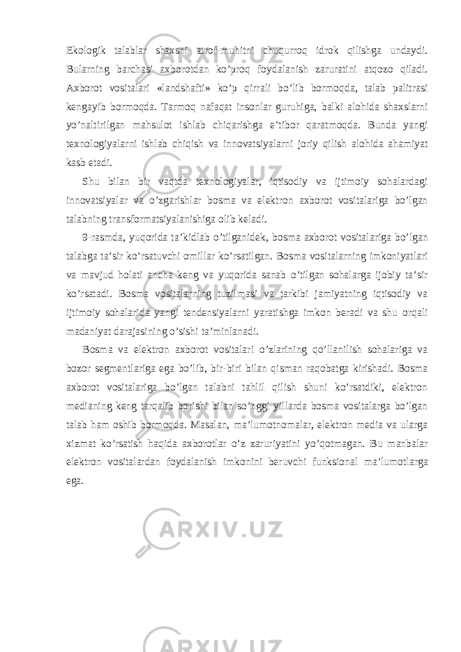 Ekologik talablar shaxsni atrof-muhitni chuqurroq idrok qilishga undaydi. Bularning barchasi axborotdan ko’proq foydalanish zaruratini atqozo qiladi. Axborot vositalari «landshafti» ko’p qirrali bo’lib bormoqda, talab palitrasi kengayib bormoqda. Tarmoq nafaqat insonlar guruhiga, balki alohida shaxslarni yo’naltirilgan mahsulot ishlab chiqarishga e’tibor qaratmoqda. Bunda yangi texnologiyalarni ishlab chiqish va innovatsiyalarni joriy qilish alohida ahamiyat kasb etadi. Shu bilan bir vaqtda texnologiyalar, iqtisodiy va ijtimoiy sohalardagi innovatsiyalar va o’zgarishlar bosma va elektron axborot vositalariga bo’lgan talabning transformatsiyalanishiga olib keladi. 9-rasmda, yuqorida ta’kidlab o’tilganidek, bosma axborot vositalariga bo’lgan talabga ta’sir ko’rsatuvchi omillar ko’rsatilgan. Bosma vositalarning imkoniyatlari va mavjud holati ancha keng va yuqorida sanab o’tilgan sohalarga ijobiy ta’sir ko’rsatadi. Bosma vositalarning tuzilmasi va tarkibi jamiyatning iqtisodiy va ijtimoiy sohalarida yangi tendensiyalarni yaratishga imkon beradi va shu orqali madaniyat darajasining o’sishi ta’minlanadi. Bosma va elektron axborot vositalari o’zlarining qo’llanilish sohalariga va bozor segmentlariga ega bo’lib, bir-biri bilan qisman raqobatga kirishadi. Bosma axborot vositalariga bo’lgan talabni tahlil qilish shuni ko’rsatdiki, elektron medianing keng tarqalib borishi bilan so’nggi yillarda bosma vositalarga bo’lgan talab ham oshib bormoqda. Masalan, ma’lumotnomalar, elektron media va ularga xizmat ko’rsatish haqida axborotlar o’z zaruriyatini yo’qotmagan. Bu manbalar elektron vositalardan foydalanish imkonini beruvchi funksional ma’lumotlarga ega. 