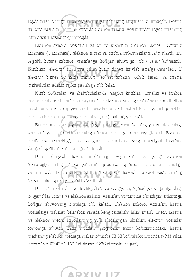 foydalanish o’rniga kitob o’qishning yanada keng tarqalishi kutilmoqda. Bosma axborot vositalari bilan bir qatorda elektron axborot vositalaridan foydalanishning ham o’sishi bashorat qilinmoqda. Elektron axborot vositalari va online xizmatlar elektron biznes Electronic Business (E-Business), elektron tijorat va boshqa imkoniyatlarni ta’minlaydi. Bu tegishli bosma axborot vositalariga bo’lgan ehtiyojga ijobiy ta’sir ko’rsatadi. Kitoblarni elektron buyurtma qilish butun dunyo bo’ylab amalga oshiriladi. U elektron biznes doirasida ma’lum faoliyat sohasini ochib beradi va bosma mahsulotlari adadining ko’payishiga olib keladi. Kitob do’konlari va shahobchalarida rangdor kitoblar, jurnallar va boshqa bosma media vositalari bilan savdo qilish elektron kataloglarni o’rnatish yo’li bilan qo’shimcha qo’llab-quvvatlanadi, masalan kerakli nashrni izlash va uning tarkibi bilan tanishish uchun maxsus terminal («Infopoint») vositasida. Bosma vositalar foydalanishning soddaligi, bezatilishining yuqori darajadagi standarti va ishlab chiqarishning qimmat emasligi bilan tavsiflanadi. Elektron media esa dolzarbligi, lokal va global tarmoqlarda keng imkoniyatli interfaol darajada qo’llanilishi bilan ajralib turadi. Butun dunyoda bosma medianing rivojlanishini va yangi elektron texnologiyalarning imkoniyatlarini prognoz qilishga harakatlar amalga oshirilmoqda. Ishlab chiqaruvchilarni kelajakda bozorda axborot vositalarining taqsimlanishi qanday bo’lishi qiziqtiradi. Bu ma’lumotlardan kelib chiqadiki, texnologiyalar, iqtisodiyot va jamiyatdagi o’zgarishlar bosma va elektron axborot vositalari yordamida olinadigan axborotga bo’lgan ehtiyojning o’sishiga olib keladi. Elektron axborot vositalari bosma vositalarga nisbatan kelajakda yanada keng tarqalishi bilan ajralib turadi. Bosma va elektron media bozorlarining pulli ifodalangan ulushlari elektron vositalar tomoniga siljiydi. Uzoq muddatli prognozlar shuni ko’rsatmoqdaki, bosma medianing elektron mediaga nisbati o’rtacha 50:50 bo’lishi kutilmoqda (2000 yilda u taxminan 60:40 ni, 1995 yilda esa 70:30 ni tashkil qilgan). 