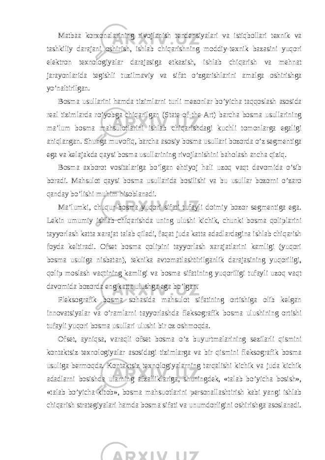 Matbaa korxonalarining rivojlanish tendensiyalari va istiqbollari texnik va tashkiliy darajani oshirish, ishlab chiqarishning moddiy-texnik bazasini yuqori elektron texnologiyalar darajasiga etkazish, ishlab chiqarish va mehnat jarayonlarida tegishli tuzilmaviy va sifat o’zgarishlarini amalga oshirishga yo’naltirilgan. Bosma usullarini hamda tizimlarni turli mezonlar bo’yicha taqqoslash asosida real tizimlarda ro’yobga chiqarilgan (State-of-the-Art) barcha bosma usullarining ma’lum bosma mahsulotlarini ishlab chiqarishdagi kuchli tomonlarga egaligi aniqlangan. Shunga muvofiq, barcha asosiy bosma usullari bozorda o’z segmentiga ega va kelajakda qaysi bosma usullarining rivojlanishini baholash ancha qiziq. Bosma axborot vositalariga bo’lgan ehtiyoj hali uzoq vaqt davomida o’sib boradi. Mahsulot qaysi bosma usullarida bosilishi va bu usullar bozorni o’zaro qanday bo’lishi muhim hisoblanadi. Ma’lumki, chuqur bosma yuqori sifati tufayli doimiy bozor segmentiga ega. Lekin umumiy ishlab chiqarishda uning ulushi kichik, chunki bosma qoliplarini tayyorlash katta xarajat talab qiladi, faqat juda katta adadlardagina ishlab chiqarish foyda keltiradi. Ofset bosma qolipini tayyorlash xarajatlarini kamligi (yuqori bosma usuliga nisbatan), teknika avtomatlashtirilganlik darajasining yuqoriligi, qolip moslash vaqtining kamligi va bosma sifatining yuqoriligi tufayli uzoq vaqt davomida bozorda eng katta ulushga ega bo’lgan. Fleksografik bosma sohasida mahsulot sifatining ortishiga olib kelgan innovatsiyalar va o’ramlarni tayyorlashda fleksografik bosma ulushining ortishi tufayli yuqori bosma usullari ulushi bir oz oshmoqda. Ofset, ayniqsa, varaqli ofset bosma o’z buyurtmalarining sezilarli qismini kontaktsiz texnologiyalar asosidagi tizimlarga va bir qismini fleksografik bosma usuliga bermoqda. Kontaktsiz texnologiyalarning tarqalishi kichik va juda kichik adadlarni bosishda ularning afzalliklariga, shuningdek, «talab bo’yicha bosish», «talab bo’yicha kitob», bosma mahsuotlarini personallashtirish kabi yangi ishlab chiqarish strategiyalari hamda bosma sifati va unumdorligini oshirishga asoslanadi. 