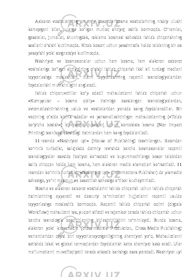 Axborot vositalarining umumiy bozorida bosma vositalarining nisbiy ulushi kamaygani bilan, ularga bo’lgan mutloq ehtiyoj oshib bormoqda. O’ramlar, gazetalar, jurnallar, shuningdek, reklama bosmasi sohasida ishlab chiqarishning sezilarli o’sishi kutilmoqda. Kitob bozori uchun pessimistik holda talabning bir oz pasayishi yoki stagnatsiya kutilmoqda. Nashriyot va bosmaxonalar uchun ham bosma, ham elektron axborot vositalariga bo’lgan ehtiyojning o’sishi ishlab chiqarish ikki xil turdagi mediani tayyorlashga moslashishi, ularni tayyorlashning raqamli texnologiyalaridan foydalanishi mumkinligini anglatadi. Ishlab chiqaruvchilar ko’p adadli mahsulotlarni ishlab chiqarish uchun «Kompyuter – bosma qolip» tizimiga asoslangan texnologiyalardan, avtomatlashtirishning uslub va vositalaridan yanada keng foydalanadilar. Bir vaqtning o’zida kichik adadlar va personallashtirilgan mahsulotlarning («Talab bo’yicha bosish») bir nechta nusxalari uchun kontaktsiz bosma (Non Impact Printing) texnikasi asosidagi tizimlardan ham keng foydalaniladi. 11-rasmda «Nashriyot uyi» (House of Publishing) tasvirlangan. Rasmdan ko’rinib turibdiki, kelajakda doimiy ravishda barcha bosmaxonalar raqamli texnologiyalar asosida faoliyat ko’rsatadi va buyurtmachilarga bozor talabidan kelib chiqqan holda ham bosma, ham elektron media xizmatlari ko’rsatiladi. 11 rasmdan ko’rinib turibdiki, «Nashriyot uyi» (Informations-Publisher) da premedia sohasiga, ya’ni mazmun va bezatilish sohasiga e’tibor kuchaytiriladi. Bosma va elektron axborot vositalarini ishlab chiqarish uchun ishlab chiqarish tizimlarining apparatli va dasturiy ta’minotlari hujjatlarni raqamli usulda tayyorlashga moslashib bormoqda. Raqamli ishlab chiqarish oqimi (digtale Workflow) mahsulotni tez, yuqori sifatdi va tejamkor tarzda ishlab chiqarish uchun barcha texnologik bosqichlarning birlashtirilishini ta’minlaydi. Bunda bosma, elektron yoki krossmedia (cross-mediale Produktion, Cross-Media-Publishing) variantlaridan qaysi biri tayyorlanayotganligining ahamiyati yo’q. Mahsulotlarni sotishda lokal va global tarmoqlardan foydalanish katta ahamiyat kasb etadi. Ular ma’lumotlarni muvaffaqiyatli tarzda etkazib berishga asos yaratadi. Nashriyot uyi 