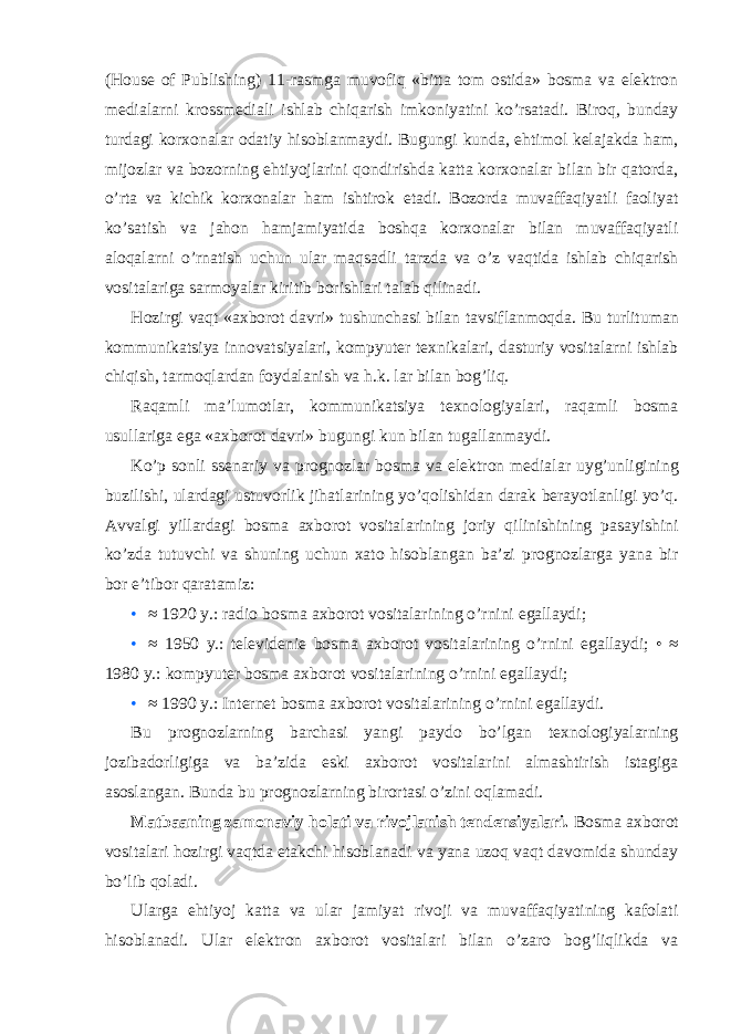 (House of Publishing) 11-rasmga muvofiq «bitta tom ostida» bosma va elektron medialarni krossmediali ishlab chiqarish imkoniyatini ko’rsatadi. Biroq, bunday turdagi korxonalar odatiy hisoblanmaydi. Bugungi kunda, ehtimol kelajakda ham, mijozlar va bozorning ehtiyojlarini qondirishda katta korxonalar bilan bir qatorda, o’rta va kichik korxonalar ham ishtirok etadi. Bozorda muvaffaqiyatli faoliyat ko’satish va jahon hamjamiyatida boshqa korxonalar bilan muvaffaqiyatli aloqalarni o’rnatish uchun ular maqsadli tarzda va o’z vaqtida ishlab chiqarish vositalariga sarmoyalar kiritib borishlari talab qilinadi. Hozirgi vaqt «axborot davri» tushunchasi bilan tavsiflanmoqda. Bu turlituman kommunikatsiya innovatsiyalari, kompyuter texnikalari, dasturiy vositalarni ishlab chiqish, tarmoqlardan foydalanish va h.k. lar bilan bog’liq. Raqamli ma’lumotlar, kommunikatsiya texnologiyalari, raqamli bosma usullariga ega «axborot davri» bugungi kun bilan tugallanmaydi. Ko’p sonli ssenariy va prognozlar bosma va elektron medialar uyg’unligining buzilishi, ulardagi ustuvorlik jihatlarining yo’qolishidan darak berayotlanligi yo’q. Avvalgi yillardagi bosma axborot vositalarining joriy qilinishining pasayishini ko’zda tutuvchi va shuning uchun xato hisoblangan ba’zi prognozlarga yana bir bor e’tibor qaratamiz: • ≈ 1920 y.: radio bosma axborot vositalarining o’rnini egallaydi; • ≈ 1950 y.: televidenie bosma axborot vositalarining o’rnini egallaydi; • ≈ 1980 y.: kompyuter bosma axborot vositalarining o’rnini egallaydi; • ≈ 1990 y.: Internet bosma axborot vositalarining o’rnini egallaydi. Bu prognozlarning barchasi yangi paydo bo’lgan texnologiyalarning jozibadorligiga va ba’zida eski axborot vositalarini almashtirish istagiga asoslangan. Bunda bu prognozlarning birortasi o’zini oqlamadi. Matbaaning zamonaviy holati va rivojlanish tendensiyalari. Bosma axborot vositalari hozirgi vaqtda etakchi hisoblanadi va yana uzoq vaqt davomida shunday bo’lib qoladi. Ularga ehtiyoj katta va ular jamiyat rivoji va muvaffaqiyatining kafolati hisoblanadi. Ular elektron axborot vositalari bilan o’zaro bog’liqlikda va 