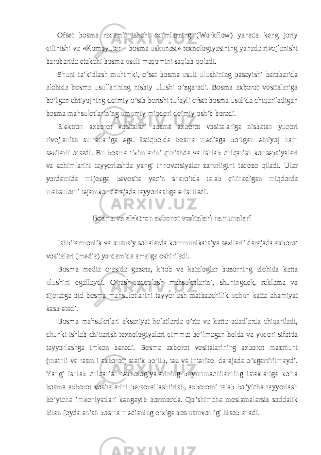 Ofset bosma raqamli ishchi oqimlarning (Workflow) yanada keng joriy qilinishi va «Kompyuter – bosma uskunasi» texnologiyasining yanada rivojlanishi barobarida etakchi bosma usuli maqomini saqlab qoladi. Shuni ta’kidlash muhimki, ofset bosma usuli ulushining pasayishi barobarida alohida bosma usullarining nisbiy ulushi o’zgaradi. Bosma axborot vositalariga bo’lgan ehtiyojning doimiy o’sib borishi tufayli ofset bosma usulida chiqariladigan bosma mahsulotlarining umumiy miqdori doimiy oshib boradi. Elektron axborot vositalari bosma axborot vositalariga nisbatan yuqori rivojlanish sur’atlariga ega. Istiqbolda bosma mediaga bo’lgan ehtiyoj ham sezilarli o’sadi. Bu bosma tizimlarini qurishda va ishlab chiqarish konsepsiyalari va echimlarini tayyorlashda yangi innovatsiyalar zarurligini taqozo qiladi. Ular yordamida mijozga bevosita yaqin sharoitda talab qilinadigan miqdorda mahsulotni tejamkor darajada tayyorlashga erishiladi. Bosma va elektron axborot vositalari namunalari Ishbilarmonlik va xususiy sohalarda kommunikatsiya sezilarli darajada axborot vositalari (media) yordamida amalga oshiriladi. Bosma media orasida gazeta, kitob va kataloglar bozorning alohida katta ulushini egallaydi. O’rash-qadoqlash mahsulotlarini, shuningdek, reklama va tijoratga oid bosma mahsulotlarini tayyorlash matbaachilik uchun katta ahamiyat kasb etadi. Bosma mahsulotlari aksariyat holatlarda o’rta va katta adadlarda chiqariladi, chunki ishlab chiqarish texnologiyalari qimmat bo’lmagan holda va yuqori sifatda tayyorlashga imkon beradi. Bosma axborot vositalarining axborot mazmuni (matnli va rasmli axborot) statik bo’lib, tez va interfaol darajada o’zgartirilmaydi. Yangi ishlab chiqarish texnologiyalarining buyurtmachilarning istaklariga ko’ra bosma axborot vositalarini personallashtirish, axborotni talab bo’yicha tayyorlash bo’yicha imkoniyatlari kengayib bormoqda. Qo’shimcha moslamalarsiz soddalik bilan foydalanish bosma medianing o’ziga xos ustuvorligi hisoblanadi. 