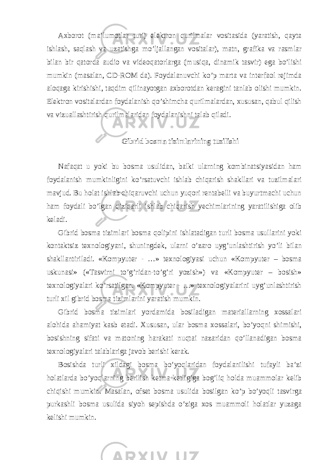 Axborot (ma’lumotlar turi) elektron qurilmalar vositasida (yaratish, qayta ishlash, saqlash va uzatishga mo’ljallangan vositalar), matn, grafika va rasmlar bilan bir qatorda audio va videoqatorlarga (musiqa, dinamik tasvir) ega bo’lishi mumkin (masalan, CD-ROM da). Foydalanuvchi ko’p marta va interfaol rejimda aloqaga kirishishi, taqdim qilinayotgan axborotdan keragini tanlab olishi mumkin. Elektron vositalardan foydalanish qo’shimcha qurilmalardan, xususan, qabul qilish va vizuallashtirish qurilmalaridan foydalanishni talab qiladi. Gibrid bosma tizimlarining tuzilishi Nafaqat u yoki bu bosma usulidan, balki ularning kombinatsiyasidan ham foydalanish mumkinligini ko’rsatuvchi ishlab chiqarish shakllari va tuzilmalari mavjud. Bu holat ishlab chiqaruvchi uchun yuqori rentabelli va buyurtmachi uchun ham foydali bo’lgan qiziqarli ishlab chiqarish yechimlarining yaratilishiga olib keladi. Gibrid bosma tizimlari bosma qolipini ishlatadigan turli bosma usullarini yoki kontaktsiz texnologiyani, shuningdek, ularni o’zaro uyg’unlashtirish yo’li bilan shakllantiriladi. «Kompyuter - …» texnologiyasi uchun «Kompyuter – bosma uskunasi» («Tasvirni to’g’ridan-to’g’ri yozish») va «Kompyuter – bosish» texnologiyalari ko’rsatilgan. «Kompyuter - …» texnologiyalarini uyg’unlashtirish turli xil gibrid bosma tizimlarini yaratish mumkin. Gibrid bosma tizimlari yordamida bosiladigan materiallarning xossalari alohida ahamiyat kasb etadi. Xususan, ular bosma xossalari, bo’yoqni shimishi, bosishning sifati va matoning harakati nuqtai nazaridan qo’llanadigan bosma texnologiyalari talablariga javob berishi kerak. Bosishda turli xildagi bosma bo’yoqlaridan foydalanilishi tufayli ba’zi holatlarda bo’yoqlarning berilish ketma-ketligiga bog’liq holda muammolar kelib chiqishi mumkin. Masalan, ofset bosma usulida bosilgan ko’p bo’yoqli tasvirga purkashli bosma usulida siyoh sepishda o’ziga xos muammoli holatlar yuzaga kelishi mumkin. 