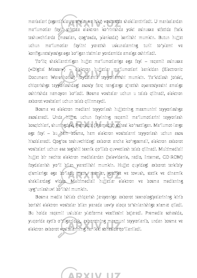 manbalari (agentliklar, arxivlar va h.k.) vositasida shakllantiriladi. U manbalardan ma’lumotlar fayli sifatida elektron ko’rinishda yoki aslnusxa sifatida fizik tashuvchilarda (masalan, qog’ozda, plenkada) berilishi mumkin. Butun hujjat uchun ma’lumotlar faylini yaratish uskunalarning turli to’plami va konfiguratsiyasiga ega bo’lgan tizimlar yordamida amalga oshiriladi. To’liq shakllantirilgan hujjat ma’lumotlariga ega fayl – raqamli aslnusxa («Digital Master») – elektron hujjatlar ma’lumotlari bankidan (Electronic Document Warenhouse) foydalanib tayyorlanishi mumkin. Ta’kidlash joizki, chiqarishga tayyorlashdagi asosiy farq ranglarga ajratish operatsiyasini amalga oshirishda namoyon bo’ladi. Bosma vositalar uchun u talab qilinadi, elektron axborot vositalari uchun talab qilinmaydi. Bosma va elektron mediani tayyorlash hujjatning mazmunini tayyorlashga asoslanadi. Unda hujjat uchun faylning raqamli ma’lumotlarini tayyorlash bosqichlari, shuningdek, Premedia (Premedia) sohasi ko’rsatilgan. Ma’lumot-larga ega fayl – bu ham bosma, ham elektron vositalarni tayyorlash uchun asos hisoblanadi. Qog’oz tashuvchidagi axborot ancha ko’rgazmali, elektron axborot vositalari uchun esa tegishli texnik qo’llab-quvvatlash talab qilinadi. Multimediali hujjat bir nechta elektron medialardan (televidenie, radio, Internet, CD-ROM) foydalanish yo’li bilan yaratilishi mumkin. Hujjat quyidagi axborot tarkibiy qismlariga ega bo’ladi: matn, rasmlar, grafika va tovush, statik va dinamik shakllardagi video. Multimediali hujjatlar elektron va bosma medianing uyg’unlashuvi bo’lishi mumkin. Bosma media ishlab chiqarish jarayoniga axborot texnologiyalarining kirib borishi elektron vositalar bilan yanada uzviy aloqa ta’sinlanishiga xizmat qiladi. Bu holda raqamli uslublar platforma vazifasini bajaradi. Premedia sohasida, yuqorida aytib o’tilganidek, axborotning mazmuni tayyorlanib, undan bosma va elektron axborot vositalarining har ikki sohasida qo’llaniladi. 