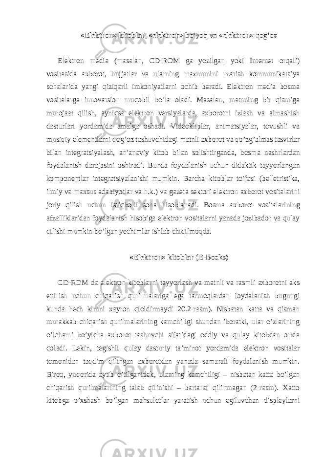 «Elektron» kitoblar, «elektron» bo’yoq va «elektron» qog’oz Elektron media (masalan, CD-ROM ga yozilgan yoki Internet orqali) vositasida axborot, hujjatlar va ularning mazmunini uzatish kommunikatsiya sohalarida yangi qiziqarli imkoniyatlarni ochib beradi. Elektron media bosma vositalarga innovatsion muqobil bo’la oladi. Masalan, matnning bir qismiga murojaat qilish, ayniqsa elektron versiyalarda, axborotni izlash va almashish dasturlari yordamida amalga oshadi. Videokliplar, animatsiyalar, tovushli va musiqiy elementlarni qog’oz tashuvchidagi matnli axborot va qo’zg’almas tasvirlar bilan integratsiyalash, an’anaviy kitob bilan solishtirganda, bosma nashrlardan foydalanish darajasini oshiradi. Bunda foydalanish uchun didaktik tayyorlangan komponentlar integratsiyalanishi mumkin. Barcha kitoblar toifasi (belletristika, ilmiy va maxsus adabiyotlar va h.k.) va gazeta sektori elektron axborot vositalarini joriy qilish uchun istiqbolli soha hisoblanadi. Bosma axborot vositalarining afzalliklaridan foydalanish hisobiga elektron vositalarni yanada jozibador va qulay qilishi mumkin bo’lgan yechimlar ishlab chiqilmoqda. «Elektron» kitoblar (E-Books) CD-ROM da elektron kitoblarni tayyorlash va matnli va rasmli axborotni aks ettirish uchun chiqarish qurilmalariga ega tarmoqlardan foydalanish bugungi kunda hech kimni xayron qioldirmaydi 20.2-rasm). Nisbatan katta va qisman murakkab chiqarish qurilmalarining kamchiligi shundan iboratki, ular o’zlarining o’lchami bo’yicha axborot tashuvchi sifatidagi oddiy va qulay kitobdan ortda qoladi. Lekin, tegishli qulay dasturiy ta’minot yordamida elektron vositalar tomonidan taqdim qilingan axborotdan yanada samarali foydalanish mumkin. Biroq, yuqorida aytib o’tilganidek, ularning kamchiligi – nisbatan katta bo’lgan chiqarish qurilmalarining talab qilinishi – bartaraf qilinmagan (2-rasm). Xatto kitobga o’xshash bo’lgan mahsulotlar yaratish uchun egiluvchan displeylarni 