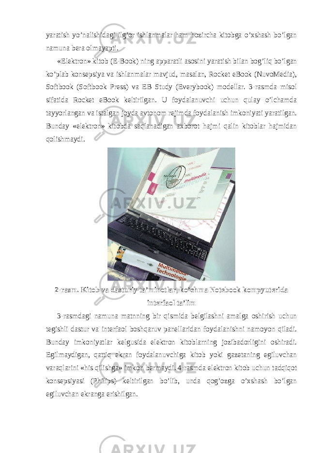 yaratish yo’nalishidagi ilg’or ishlanmalar ham hozircha kitobga o’xshash bo’lgan namuna bera olmayapti. «Elektron» kitob (E-Book) ning apparatli asosini yaratish bilan bog’liq bo’lgan ko’plab konsepsiya va ishlanmalar mavjud, masalan, Rocket eBook (NuvoMedia), Softbook (Softbook Press) va EB Study (Everybook) modellar. 3-rasmda misol sifatida Rocket eBook keltirilgan. U foydalanuvchi uchun qulay o’lchamda tayyorlangan va istalgan joyda avtonom rejimda foydalanish imkoniyati yaratilgan. Bunday «elektron» kitobda saqlanadigan axborot hajmi qalin kitoblar hajmidan qolishmaydi. 2-rasm. Kitob va dasturiy ta’minotlar, ko’chma Notebook kompyuterida interfaol ta’lim 3-rasmdagi namuna matnning bir qismida belgilashni amalga oshirish uchun tegishli dastur va interfaol boshqaruv panellaridan foydalanishni namoyon qiladi. Bunday imkoniyatlar kelgusida elektron kitoblarning jozibadorligini oshiradi. Egilmaydigan, qattiq ekran foydalanuvchiga kitob yoki gazetaning egiluvchan varaqlarini «his qilishga» imkon bermaydi. 4-rasmda elektron kitob uchun tadqiqot konsepsiyasi (Philips) keltirilgan bo’lib, unda qog’ozga o’xshash bo’lgan egiluvchan ekranga erishilgan. 