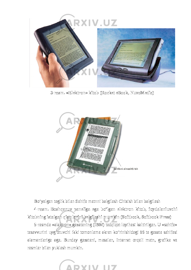 3-rasm. «Elektron» kitob (Rocket eBook, NuvoMedia) Bo’yalgan taglik bilan Sahifa matnni belgilash Chizish bilan belgilash 4-rasm. Boshqaruv paneliga ega bo’lgan elektron kitob, foydalaniuvchi kitobning istalgan qismlarini belgilashi mumkin (Softbook, Softbook Press) 5-rasmda «elektron» gazetaning (IBM) tadqiqot loyihasi keltirilgan. U «sahifa» tasavvurini uyg’otuvchi ikki tomonlama ekran ko’rinishidagi 16 ta gazeta sahifasi elementlariga ega. Bunday gazetani, masalan, Internet orqali matn, grafika va rasmlar bilan yuklash mumkin. Sahifani almashtirish 