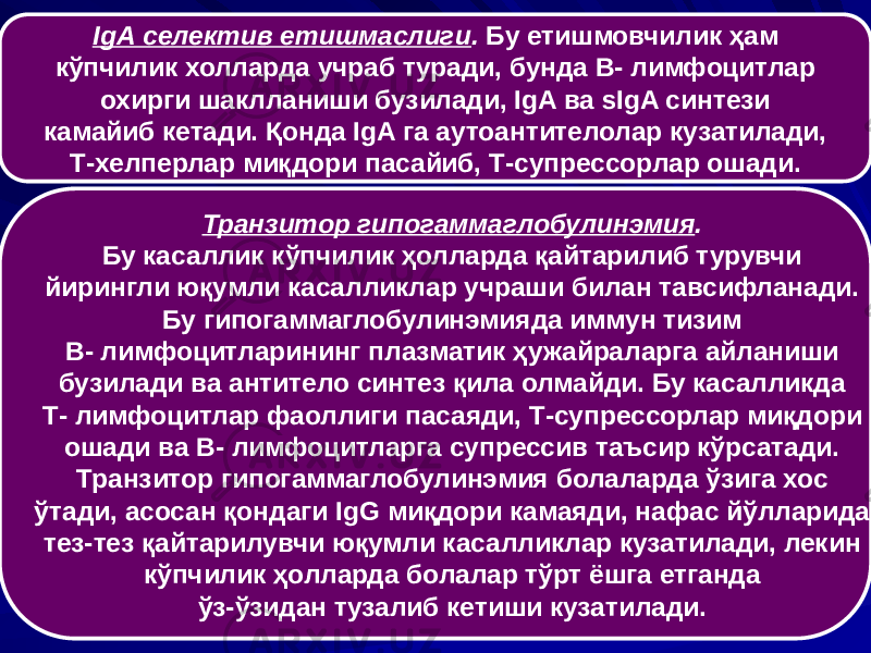 IgА селектив етишмаслиги . Бу етишмовчилик ҳам кўпчилик холларда учраб туради, бунда В- лимфоцитлар охирги шаклланиши бузилади, IgA ва sIgA синтези камайиб кетади. Қонда IgA га аутоантителолар кузатилади, Т-хелперлар миқдори пасайиб, Т-супрессорлар ошади. Транзитор гипогаммаглобулинэмия . Бу касаллик кўпчилик ҳолларда қайтарилиб турувчи йирингли юқумли касалликлар учраши билан тавсифланади. Бу гипогаммаглобулинэмияда иммун тизим В- лимфоцитларининг плазматик ҳужайраларга айланиши бузилади ва антитело синтез қила олмайди. Бу касалликда Т- лимфоцитлар фаоллиги пасаяди, Т-супрессорлар миқдори ошади ва В- лимфоцитларга супрессив таъсир кўрсатади. Транзитор гипогаммаглобулинэмия болаларда ўзига хос ўтади, асосан қондаги IgG миқдори камаяди, нафас йўлларида тез-тез қайтарилувчи юқумли касалликлар кузатилади, лекин кўпчилик ҳолларда болалар тўрт ёшга етганда ўз-ўзидан тузалиб кетиши кузатилади. 