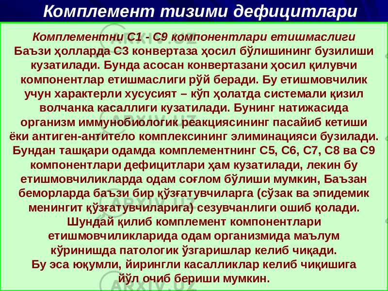 Комплемент тизими дефицитлари Комплементни C1 - C9 компонентлари етишмаслиги Баъзи ҳолларда С3 конвертаза ҳосил бўлишининг бузилиши кузатилади. Бунда асосан конвертазани ҳосил қилувчи компонентлар етишмаслиги рўй беради. Бу етишмовчилик учун характерли хусусият – кўп ҳолатда системали қизил волчанка касаллиги кузатилади. Бунинг натижасида организм иммунобиологик реакциясининг пасайиб кетиши ёки антиген-антитело комплексининг элиминацияси бузилади. Бундан ташқари одамда комплементнинг С5, С6, С7, С8 ва С9 компонентлари дефицитлари ҳам кузатилади, лекин бу етишмовчиликларда одам соғлом бўлиши мумкин, Баъзан беморларда баъзи бир қўзғатувчиларга (сўзак ва эпидемик менингит қўзғатувчиларига) сезувчанлиги ошиб қолади. Шундай қилиб комплемент компонентлари етишмовчиликларида одам организмида маълум кўринишда патологик ўзгаришлар келиб чиқади. Бу эса юқумли, йирингли касалликлар келиб чиқишига йўл очиб бериши мумкин. 