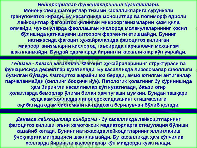 Нейтрофиллар функцияларининг бузилишлари. Мононуклеар фагоцитлар тизими касалликларига сурункали грануломатоз киради. Бу касалликда моноцитлар ва полиморф ядроли лейкоцитлар фагоцитоз қилинган микроорганизмларни ҳазм қила олмайди, чунки уларда фаоллашган кислород молекулаларининг ҳосил бўлишида қатнашувчи цитохром ферменти етишмайди. Бунинг натижасида фагоцит ҳужайраларида фагоцитоз қилинган микроорганизмларни кислород таъсирида парчаловчи механизм шаклланмайди. Бундай одамларда йирингли касалликлар кўп учрайди. Гедиака - Хегаси касаллиги. Фагоцит ҳужайраларининг структураси ва функциясида дефектлар кузатилади. Бу касалликда лизосомалар фаоллиги бузилган бўлади. Фагоцитоз жараёни юз беради, аммо ютилган антигенлар парчаланмайди (киллинг босқичи йўқ). Патологик ҳолатнинг бу кўринишида ҳам йирингли касалликлар кўп кузатилади, баъзи оғир ҳолатларда беморлар ўлими билан ҳам тугаши мумкин. Бундан ташқари жуда кам холларда липопероксидазанинг етишмаслиги оқибатида одам системали кандидозга берилувчан бўлиб қолади. Дангаса лейкоцитлар синдроми - бу касалликда лейкоцитларнинг фагоцитоз қилиши, яъни хемотоксик медиаторларга стимуляция бўлиши камайиб кетади. Бунинг натижасида лейкоцитларнинг яллиғланиш ўчоқларига миграцияси шаклланмайди. Бу касалликда ҳам кўпчилик ҳолларда йирингли касалликлар кўп миқдорда кузатилади. 