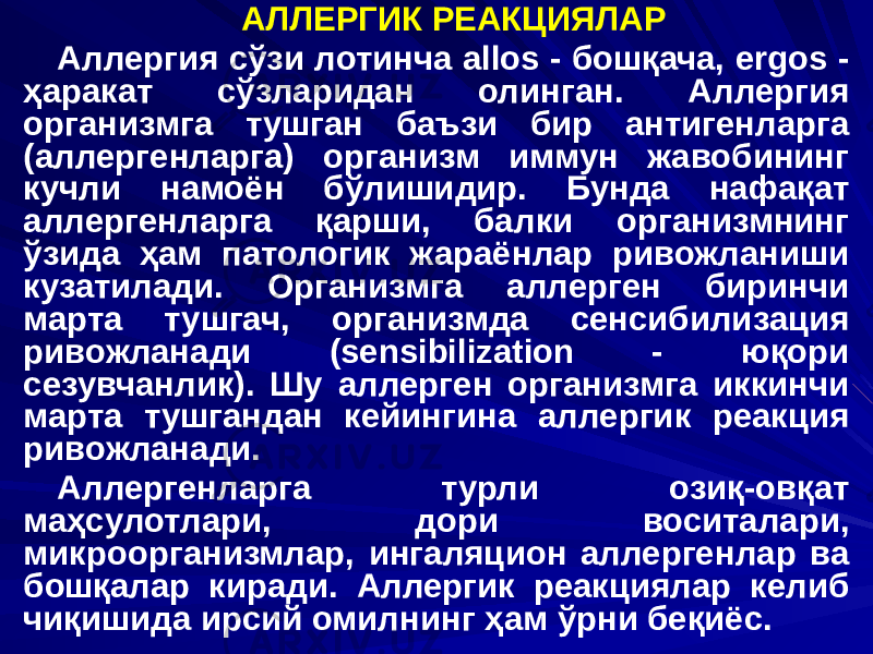 АЛЛЕРГИК РЕАКЦИЯЛАР Аллергия сўзи лотинча аllos - бошқача, ergos - ҳаракат сўзларидан олинган. Аллергия организмга тушган баъзи бир антигенларга (аллергенларга) организм иммун жавобининг кучли намоён бўлишидир. Бунда нафақат аллергенларга қарши, балки организмнинг ўзида ҳам патологик жараёнлар ривожланиши кузатилади. Организмга аллерген биринчи марта тушгач, организмда сенсибилизация ривожланади (sensibilization - юқори сезувчанлик). Шу аллерген организмга иккинчи марта тушгандан кейингина аллергик реакция ривожланади. Аллергенларга турли озиқ-овқат маҳсулотлари, дори воситалари, микроорганизмлар, ингаляцион аллергенлар ва бошқалар киради. Аллергик реакциялар келиб чиқишида ирсий омилнинг ҳам ўрни беқиёс. 