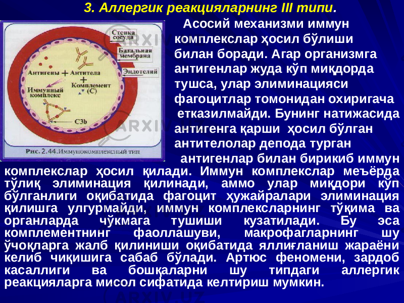 3. Аллергик реакцияларнинг III типи . Асосий механизми иммун комплекслар ҳосил бўлиши билан боради. Агар организмга антигенлар жуда кўп миқдорда тушса, улар элиминацияси фагоцитлар томонидан охиригача етказилмайди. Бунинг натижасида антигенга қарши ҳосил бўлган антителолар депода турган антигенлар билан бирикиб иммун комплекслар ҳосил қилади. Иммун комплекслар меъёрда тўлиқ элиминация қилинади, аммо улар миқдори кўп бўлганлиги оқибатида фагоцит ҳужайралари элиминация қилишга улгурмайди, иммун комплексларнинг тўқима ва органларда чўкмага тушиши кузатилади. Бу эса комплементнинг фаоллашуви, макрофагларнинг шу ўчоқларга жалб қилиниши оқибатида яллиғланиш жараёни келиб чиқишига сабаб бўлади. Артюс феномени, зардоб касаллиги ва бошқаларни шу типдаги аллергик реакцияларга мисол сифатида келтириш мумкин. 