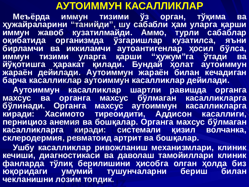 АУТОИММУН КАСАЛЛИКЛАР Меъёрда иммун тизими ўз орган, тўқима ва ҳужайраларини “танийди”, шу сабабли ҳам уларга қарши иммун жавоб кузатилмайди. Аммо, турли сабаблар оқибатида организмда ўзгаришлар кузатилса, яъни бирламчи ва иккиламчи аутоантигенлар ҳосил бўлса, иммун тизими уларга қарши “ҳужум”га ўтади ва йўқотишга ҳаракат қилади. Бундай ҳолат аутоиммун жараён дейилади. Аутоиммун жараён билан кечадиган барча касалликлар аутоиммун касалликлар дейилади. Аутоиммун касалликлар шартли равишда органга махсус ва органга махсус бўлмаган касалликларга бўлинади. Органга махсус аутоиммун касалликларга киради: Хасимото тиреоидити, Аддисон касаллиги, пернициоз анемия ва бошқалар. Органга махсус бўлмаган касалликларга киради: системали қизил волчанка, склеродермия, ревматоид артрит ва бошқалар. Ушбу касалликлар ривожланиш механизмлари, клиник кечиши, диагностикаси ва даволаш тамойиллари клиник фанларда тўлиқ берилишини ҳисобга олган ҳолда биз юқоридаги умумий тушунчаларни бериш билан чекланишни лозим топдик. 