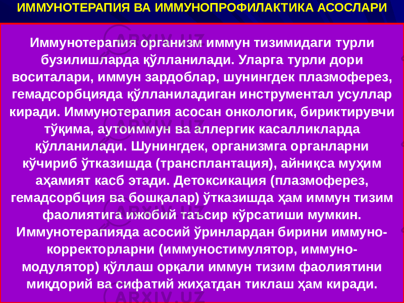 ИММУНОТЕРАПИЯ ВА ИММУНОПРОФИЛАКТИКА АСОСЛАРИ Иммунотерапия организм иммун тизимидаги турли бузилишларда қўлланилади. Уларга турли дори воситалари, иммун зардоблар, шунингдек плазмоферез, гемадсорбцияда қўлланиладиган инструментал усуллар киради. Иммунотерапия асосан онкологик, бириктирувчи тўқима, аутоиммун ва аллергик касалликларда қўлланилади. Шунингдек, организмга органларни кўчириб ўтказишда (трансплантация), айниқса муҳим аҳамият касб этади. Детоксикация (плазмоферез, гемадсорбция ва бошқалар) ўтказишда ҳам иммун тизим фаолиятига ижобий таъсир кўрсатиши мумкин. Иммунотерапияда асосий ўринлардан бирини иммуно- корректорларни (иммуностимулятор, иммуно- модулятор) қўллаш орқали иммун тизим фаолиятини миқдорий ва сифатий жиҳатдан тиклаш ҳам киради. 