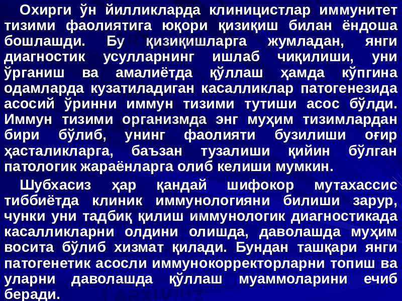 Охирги ўн йилликларда клиницистлар иммунитет тизими фаолиятига юқори қизиқиш билан ёндоша бошлашди. Бу қизиқишларга жумладан, янги диагностик усулларнинг ишлаб чиқилиши, уни ўрганиш ва амалиётда қўллаш ҳамда кўпгина одамларда кузатиладиган касалликлар патогенезида асосий ўринни иммун тизими тутиши асос бўлди. Иммун тизими организмда энг муҳим тизимлардан бири бўлиб, унинг фаолияти бузилиши оғир ҳасталикларга, баъзан тузалиши қийин бўлган патологик жараёнларга олиб келиши мумкин. Шубхасиз ҳар қандай шифокор мутахассис тиббиётда клиник иммунологияни билиши зарур, чунки уни тадбиқ қилиш иммунологик диагностикада касалликларни олдини олишда, даволашда муҳим восита бўлиб хизмат қилади. Бундан ташқари янги патогенетик асосли иммунокорректорларни топиш ва уларни даволашда қўллаш муаммоларини ечиб беради. 