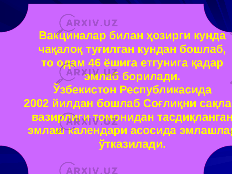 Вакциналар билан ҳозирги кунда чақалоқ туғилган кундан бошлаб, то одам 46 ёшига етгунига қадар эмлаб борилади. Ўзбекистон Республикасида 2002 йилдан бошлаб Соғлиқни сақлаш вазирлиги томонидан тасдиқланган эмлаш календари асосида эмлашлар ўтказилади. 