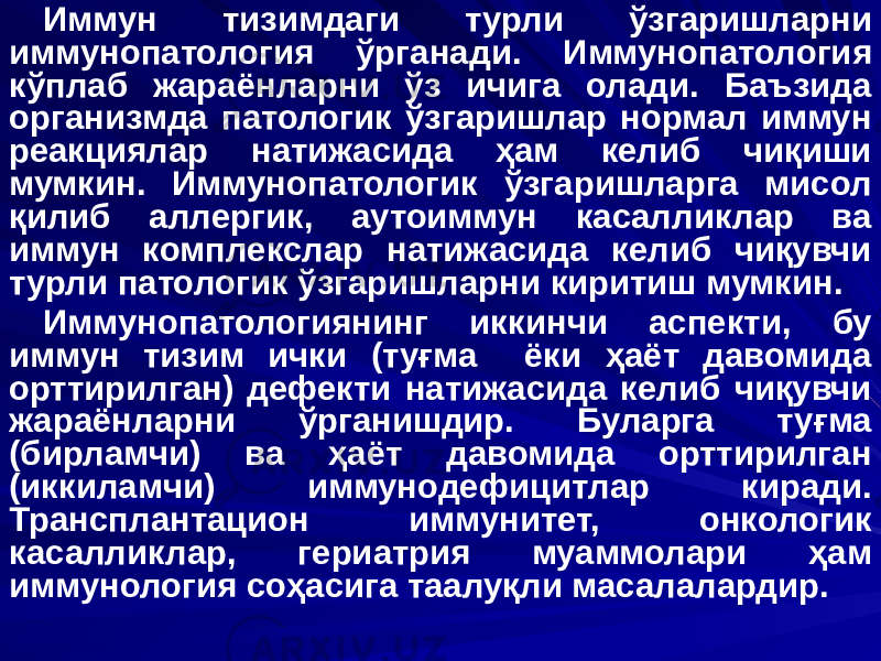 Иммун тизимдаги турли ўзгаришларни иммунопатология ўрганади. Иммунопатология кўплаб жараёнларни ўз ичига олади. Баъзида организмда патологик ўзгаришлар нормал иммун реакциялар натижасида ҳам келиб чиқиши мумкин. Иммунопатологик ўзгаришларга мисол қилиб аллергик, аутоиммун касалликлар ва иммун комплекслар натижасида келиб чиқувчи турли патологик ўзгаришларни киритиш мумкин. Иммунопатологиянинг иккинчи аспекти, бу иммун тизим ички (туғма ёки ҳаёт давомида орттирилган) дефекти натижасида келиб чиқувчи жараёнларни ўрганишдир. Буларга туғма (бирламчи) ва ҳаёт давомида орттирилган (иккиламчи) иммунодефицитлар киради. Трансплантацион иммунитет, онкологик касалликлар, гериатрия муаммолари ҳам иммунология соҳасига таалуқли масалалардир. 