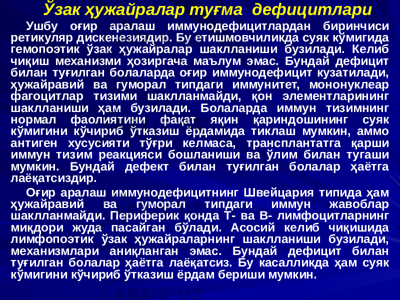 Ўзак ҳужайралар туғма дефицитлари Ушбу оғир аралаш иммунодефицитлардан биринчиси ретикуляр дискенезиядир. Бу етишмовчиликда суяк кўмигида гемопоэтик ўзак ҳужайралар шаклланиши бузилади. Келиб чиқиш механизми ҳозиргача маълум эмас. Бундай дефицит билан туғилган болаларда оғир иммунодефицит кузатилади, ҳужайравий ва гуморал типдаги иммунитет, мононуклеар фагоцитлар тизими шаклланмайди, қон элементларининг шаклланиши ҳам бузилади. Болаларда иммун тизимнинг нормал фаолиятини фақат яқин қариндошининг суяк кўмигини кўчириб ўтказиш ёрдамида тиклаш мумкин, аммо антиген хусусияти тўғри келмаса, трансплантатга қарши иммун тизим реакцияси бошланиши ва ўлим билан тугаши мумкин. Бундай дефект билан туғилган болалар ҳаётга лаёқатсиздир. Оғир аралаш иммунодефицитнинг Швейцария типида ҳам ҳужайравий ва гуморал типдаги иммун жавоблар шаклланмайди. Периферик қонда Т- ва В- лимфоцитларнинг миқдори жуда пасайган бўлади. Асосий келиб чиқишида лимфопоэтик ўзак ҳужайраларнинг шаклланиши бузилади, механизмлари аниқланган эмас. Бундай дефицит билан туғилган болалар ҳаётга лаёқатсиз. Бу касалликда ҳам суяк кўмигини кўчириб ўтказиш ёрдам бериши мумкин. 