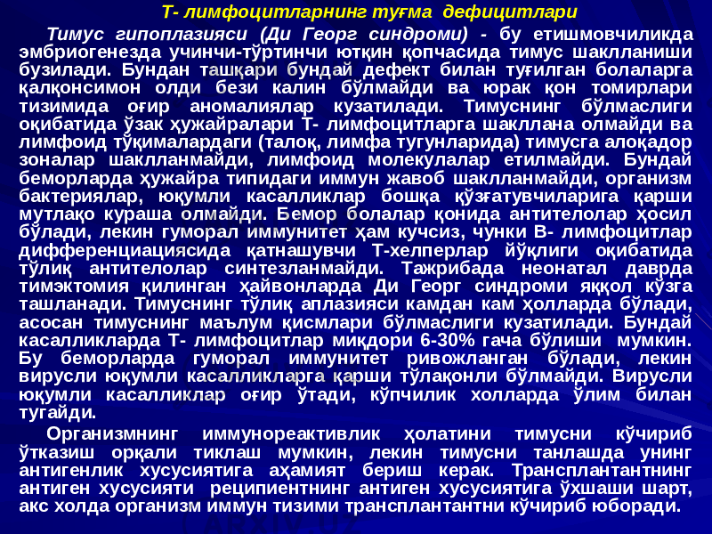 Т- лимфоцитларнинг туғма дефицитлари Тимус гипоплазияси (Ди Георг синдроми) - бу етишмовчиликда эмбриогенезда учинчи-тўртинчи ютқин қопчасида тимус шаклланиши бузилади. Бундан ташқари бундай дефект билан туғилган болаларга қалқонсимон олди бези калин бўлмайди ва юрак қон томирлари тизимида оғир аномалиялар кузатилади. Тимуснинг бўлмаслиги оқибатида ўзак ҳужайралари Т- лимфоцитларга шакллана олмайди ва лимфоид тўқималардаги (талоқ, лимфа тугунларида) тимусга алоқадор зоналар шаклланмайди, лимфоид молекулалар етилмайди. Бундай беморларда ҳужайра типидаги иммун жавоб шаклланмайди, организм бактериялар, юқумли касалликлар бошқа қўзғатувчиларига қарши мутлақо кураша олмайди. Бемор болалар қонида антителолар ҳосил бўлади, лекин гуморал иммунитет ҳам кучсиз, чунки В- лимфоцитлар дифференциациясида қатнашувчи Т-хелперлар йўқлиги оқибатида тўлиқ антителолар синтезланмайди. Тажрибада неонатал даврда тимэктомия қилинган ҳайвонларда Ди Георг синдроми яққол кўзга ташланади. Тимуснинг тўлиқ аплазияси камдан кам ҳолларда бўлади, асосан тимуснинг маълум қисмлари бўлмаслиги кузатилади. Бундай касалликларда Т- лимфоцитлар миқдори 6-30% гача бўлиши мумкин. Бу беморларда гуморал иммунитет ривожланган бўлади, лекин вирусли юқумли касалликларга қарши тўлақонли бўлмайди. Вирусли юқумли касалликлар оғир ўтади, кўпчилик холларда ўлим билан тугайди. Организмнинг иммунореактивлик ҳолатини тимусни кўчириб ўтказиш орқали тиклаш мумкин, лекин тимусни танлашда унинг антигенлик хусусиятига аҳамият бериш керак. Трансплантантнинг антиген хусусияти реципиентнинг антиген хусусиятига ўхшаши шарт, акс холда организм иммун тизими трансплантантни кўчириб юборади. 