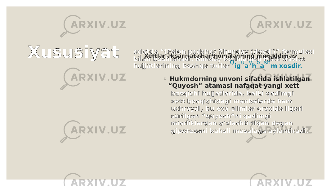 X u s u s i y a t ◦ X e tt la r aksariya t s h ar t n o malari n i n g m u qaddimasi o da t da “ ( Fal o n p o ds h o ) S hun day ( d e ydi ) ” f o rm u lasi bila n b o s h la n adi. B u n day b o s h la n is h H a tt i da v la t hu jj a t lari n i n g b o s h qa t u rla r Q i g u a y h o a s h m x o sdir. ◦ H u kmd o r n i n g un v o n i sifa t ida is h la t ilga n “ Q u y o s h ” a t amasi n afaqa t ya n gi x e t t b o sqi c h i hu jj a t larida, balki qadimgi x e t t b o sqi c h idagi ma n balarda h am u c h raydi, b u e sa o limlar o rasida ilgari s u rilga n “q u y o s h ” n i qadimgi misrliklarda n o ‘zlas h t irilga n d e ga n gip o t e za n i ba h sli masalaga ayla n t iradi. 