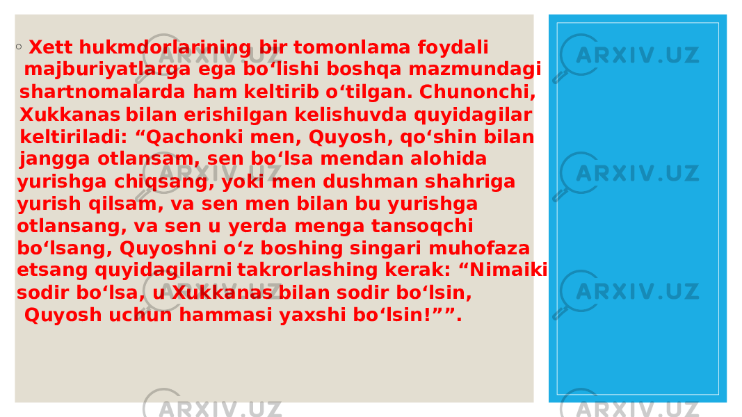 ◦ X e t t hu km d o r la r i n i n g bi r t o m o n lam a f o ydali m a j b u r iyatla r ga e ga b o ‘lis h i b o s h qa m a zm u n dagi s h a r t n o mala r da h am k e lti r ib o ‘tilga n . C hun o n c h i, X u kka n a s bila n e r is h ilga n k e lis h u vda q u yidagila r k e lti r iladi: “ Qa c h o n ki m e n , Q u y o s h , q o ‘s h i n bila n j a n gga o tla n s a m, s e n b o ‘ls a m e n da n al o h ida y u r is h ga c h iqs a n g, y o ki m e n d u s h m an s h a h r iga y u r is h qils a m, va s e n m e n bila n b u y u r is h ga o tla n s a n g, va s e n u y e r da m e n ga ta n s o q c h i b o ‘ls a n g, Q u y o s h n i o ‘z b o s h i n g si n ga r i m uh o faza e ts a n g q u yidagila r n i tak r o r las h i n g k e r ak: “ Nim a iki s o di r b o ‘ls a , u X u kka n a s bila n s o di r b o ‘lsi n , Q u y o s h u c hun h ammasi yaxs h i b o ‘lsi n ! ” ” . 