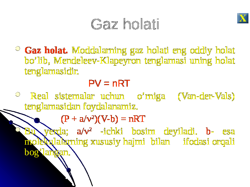Gaz holati  Gaz holat. Moddalarning gaz holati eng oddiy holat bo’lib, Mendeleev-Klapeyron tenglamasi uning holat tenglamasidir. PV = nRT  Real sistemalar uchun o’rniga (Van-der-Vals) tenglamasidan foydalanamiz. (P + a/  2 )(V-b) = nRT  Bu yerda; a/  2 -ichki bosim deyiladi. b - esa molekulalarning xususiy hajmi bilan ifodasi orqali bog’langan. 