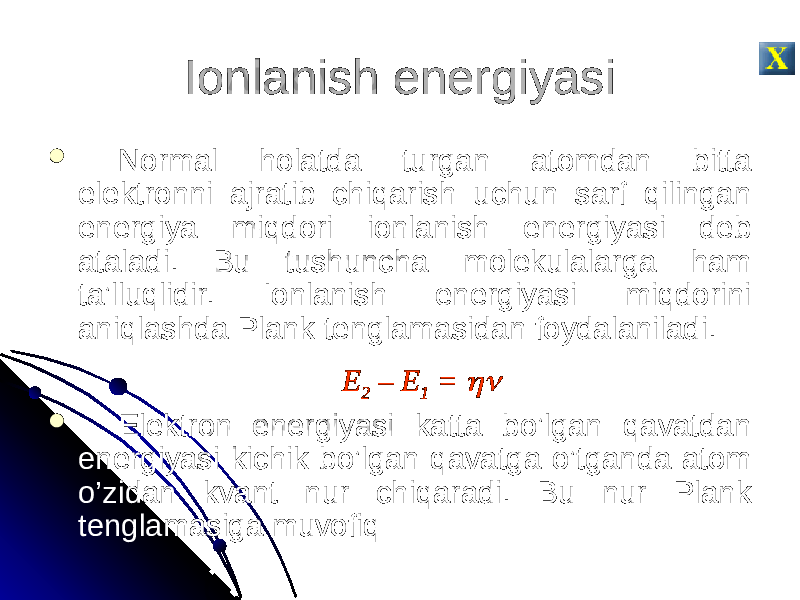 Ionlanish energiyasi  Normal holatda turgan atomdan bitta elektronni ajratib chiqarish uchun sarf qilingan energiya miqdori ionlanish energiyasi deb ataladi. Bu tushuncha molekulalarga ham ta’lluqlidir. Ionlanish energiyasi miqdorini aniqlashda Plank tenglamasidan foydalaniladi. E 2 – E 1 =   Elektron energiyasi katta bo’lgan qavatdan energiyasi kichik bo’lgan qavatga o’tganda atom o’zidan kvant nur chiqaradi. Bu nur Plank tenglamasiga muvofiq 