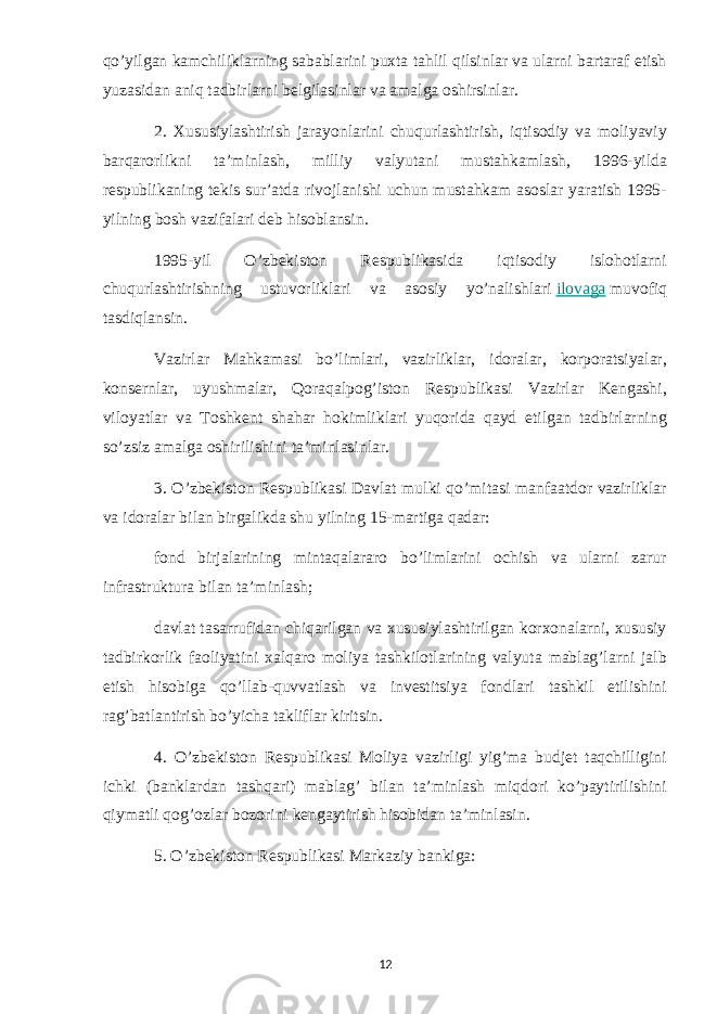 qo’yilgan kamchiliklarning sabablarini puxta tahlil qilsinlar va ularni bartaraf etish yuzasidan aniq tadbirlarni belgilasinlar va amalga oshirsinlar. 2. Xususiylashtirish jarayonlarini chuqurlashtirish, iqtisodiy va moliyaviy barqarorlikni ta’minlash, milliy valyutani mustahkamlash, 1996-yilda respublikaning tekis sur’atda rivojlanishi uchun mustahkam asoslar yaratish 1995- yilning bosh vazifalari deb hisoblansin. 1995-yil O’zbekiston Respublikasida iqtisodiy islohotlarni chuqurlashtirishning ustuvorliklari va asosiy yo’nalishlari   ilovaga   muvofiq tasdiqlansin. Vazirlar Mahkamasi bo’limlari, vazirliklar, idoralar, korporatsiyalar, konsernlar, uyushmalar, Qoraqalpog’iston Respublikasi Vazirlar Kengashi, viloyatlar va Toshkent shahar hokimliklari yuqorida qayd etilgan tadbirlarning so’zsiz amalga oshirilishini ta’minlasinlar. 3. O’zbekiston Respublikasi Davlat mulki qo’mitasi manfaatdor vazirliklar va idoralar bilan birgalikda shu yilning 15-martiga qadar: fond birjalarining mintaqalararo bo’limlarini ochish va ularni zarur infrastruktura bilan ta’minlash; davlat tasarrufidan chiqarilgan va xususiylashtirilgan korxonalarni, xususiy tadbirkorlik faoliyatini xalqaro moliya tashkilotlarining valyuta mablag’larni jalb etish hisobiga qo’llab-quvvatlash va investitsiya fondlari tashkil etilishini rag’batlantirish bo’yicha takliflar kiritsin. 4. O’zbekiston Respublikasi Moliya vazirligi yig’ma budjet taqchilligini ichki (banklardan tashqari) mablag’ bilan ta’minlash miqdori ko’paytirilishini qiymatli qog’ozlar bozorini kengaytirish hisobidan ta’minlasin. 5. O’zbekiston Respublikasi Markaziy bankiga: 12 