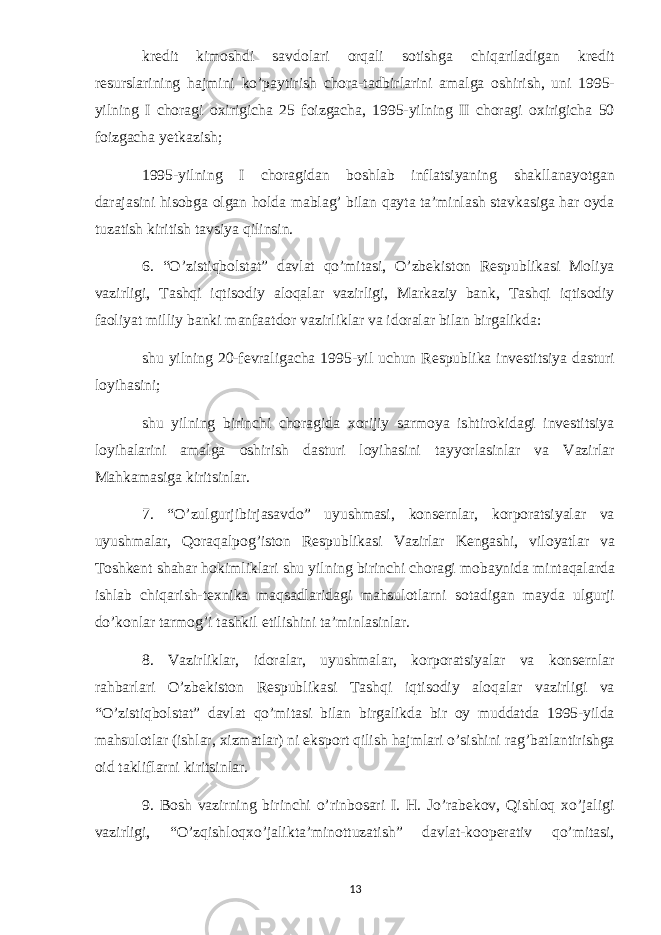 kredit kimoshdi savdolari orqali sotishga chiqariladigan kredit resurslarining hajmini ko’paytirish chora-tadbirlarini amalga oshirish, uni 1995- yilning I choragi oxirigicha 25 foizgacha, 1995-yilning II choragi oxirigicha 50 foizgacha yetkazish; 1995-yilning I choragidan boshlab inflatsiyaning shakllanayotgan darajasini hisobga olgan holda mablag’ bilan qayta ta’minlash stavkasiga har oyda tuzatish kiritish tavsiya qilinsin. 6. “O’zistiqbolstat” davlat qo’mitasi, O’zbekiston Respublikasi Moliya vazirligi, Tashqi iqtisodiy aloqalar vazirligi, Markaziy bank, Tashqi iqtisodiy faoliyat milliy banki manfaatdor vazirliklar va idoralar bilan birgalikda: shu yilning 20-fevraligacha 1995-yil uchun Respublika investitsiya dasturi loyihasini; shu yilning birinchi choragida xorijiy sarmoya ishtirokidagi investitsiya loyihalarini amalga oshirish dasturi loyihasini tayyorlasinlar va Vazirlar Mahkamasiga kiritsinlar. 7. “O’zulgurjibirjasavdo” uyushmasi, konsernlar, korporatsiyalar va uyushmalar, Qoraqalpog’iston Respublikasi Vazirlar Kengashi, viloyatlar va Toshkent shahar hokimliklari shu yilning birinchi choragi mobaynida mintaqalarda ishlab chiqarish-texnika maqsadlaridagi mahsulotlarni sotadigan mayda ulgurji do’konlar tarmog’i tashkil etilishini ta’minlasinlar. 8. Vazirliklar, idoralar, uyushmalar, korporatsiyalar va konsernlar rahbarlari O’zbekiston Respublikasi Tashqi iqtisodiy aloqalar vazirligi va “O’zistiqbolstat” davlat qo’mitasi bilan birgalikda bir oy muddatda 1995-yilda mahsulotlar (ishlar, xizmatlar) ni eksport qilish hajmlari o’sishini rag’batlantirishga oid takliflarni kiritsinlar. 9. Bosh vazirning birinchi o’rinbosari I. H. Jo’rabekov, Qishloq xo’jaligi vazirligi, “O’zqishloqxo’jalikta’minottuzatish” davlat-kooperativ qo’mitasi, 13 