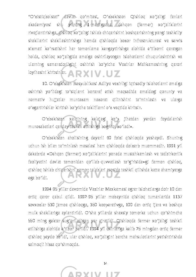 “O’zistiqbolstat” davlat qo’mitasi, O’zbekiston Qishloq xo’jaligi fanlari akademiyasi shu yilning 1-martigacha, dehqon (fermer) xo’jaliklarini rivojlantirishga, qishloq xo’jaligi ishlab chiqarishini boshqarishning yangi tashkiliy shakllarini shakllashtirishga hamda qishloqda bozor infrastrukturasi va servis xizmati ko’rsatishni har tomonlama kengaytirishga alohida e’tiborni qaratgan holda, qishloq xo’jaligida amalga oshirilayotgan islohotlarni chuqurlashtirish va ularning samaradorligini oshirish bo’yicha Vazirlar Mahkamasining qarori loyihasini kiritsinlar. 10. O’zbekiston Respublikasi Adliya vazirligi iqtisodiy islohotlarni amalga oshirish yo’lidagi to’siqlarni bartaraf etish maqsadida amaldagi qonuniy va normativ hujjatlar muntazam nazorat qilinishini ta’minlasin va ularga o’zgartirishlar kiritish bo’yicha takliflarni o’z vaqtida kiritsin. O’zbekiston xalqining kelajagi ko’p jihatdan yerdan foydalanish munosabatlari qanday tashkil etilishiga bog’liq, bo’ladi». O’zbekiston aholisining deyarli 60 foizi qishloqda yashaydi. Shuning uchun ish bilan ta’minlash masalasi ham qishloqda dolzarb muommadir. 1991 yil dekabrda «Dehqon (fermer) xo’jaliklarini yanada mustahkamlash va tadbirkorlik faoliyatini davlat tomonidan qo’llab-quvvatlash to’g’risida»gi farmon qishloq, qishloq ishlab chiqarishni zamon talablari asosida tashkil qilishda katta ahamiyatga ega bo’ldi. 1994-95 yillar davomida Vazirlar Maxkamasi agrar islohatlarga doir 10 dan ortiq qaror qabul qildi. 1992-95 yillar mobaynida qishloq tumanlarida 1137 sovxozlar 530 jamoa qishloqga, 350 kooperativga, 100 dan ortiq ijara va boshqa mulk shakllariga aylantirildi. O’sha yillarda shaxsiy tomorka uchun qo’shimcha 550 ming gektar sug’oriladigan yer ajratildi. Qishloqda fermer xo’jaligi tashkil etilishiga alohida e’tibor berildi. 1994 yil oxirlariga kelib 25 mingdan ortiq fermer qishloq paydo bo’ldi, ular qishloq, xo’jaligini barcha mahsulotlarini yetishtirishda salmoqli hissa qo’shmoqda. 14 