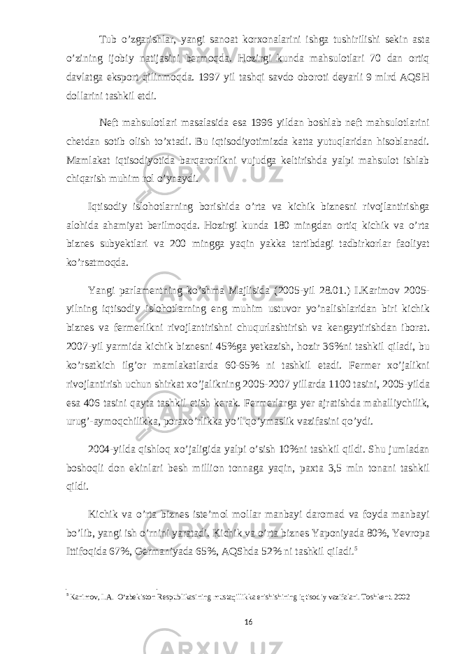 Tub o’zgarishlar, yangi sanoat korxonalarini ishga tushirilishi sekin asta o’zining ijobiy natijasini bermoqda. Hozirgi kunda mahsulotlari 70 dan ortiq davlatga eksport qilinmoqda. 1997 yil tashqi savdo oboroti deyarli 9 mlrd AQSH dollarini tashkil etdi. Neft mahsulotlari masalasida esa 1996 yildan boshlab neft mahsulotlarini chetdan sotib olish to’xtadi. Bu iqtisodiyotimizda katta yutuqlaridan hisoblanadi. Mamlakat iqtisodiyotida barqarorlikni vujudga keltirishda yalpi mahsulot ishlab chiqarish muhim rol o’ynaydi. Iqtisodiy islohotlarning borishida o’rta va kichik biznesni rivojlantirishga alohida ahamiyat berilmoqda. Hozirgi kunda 180 mingdan ortiq kichik va o’rta biznes subyektlari va 200 mingga yaqin yakka tartibdagi tadbirkorlar faoliyat ko’rsatmoqda. Yangi parlamentning ko’shma Majlisida (2005-yil 28.01.) I.Karimov 2005- yilning iqtisodiy islohotlarning eng muhim ustuvor yo’nalishlaridan biri kichik biznes va fermerlikni rivojlantirishni chuqurlashtirish va kengaytirishdan iborat. 2007-yil yarmida kichik biznesni 45%ga yetkazish, hozir 36%ni tashkil qiladi, bu ko’rsatkich ilg’or mamlakatlarda 60-65% ni tashkil etadi. Fermer xo’jalikni rivojlantirish uchun shirkat xo’jalikning 2005-2007 yillarda 1100 tasini, 2005-yilda esa 406 tasini qayta tashkil etish kerak. Fermerlarga yer ajratishda mahalliychilik, urug’-aymoqchilikka, poraxo’rlikka yo’l qo’ymaslik vazifasini qo’ydi. 2004-yilda qishloq xo’jaligida yalpi o’sish 10%ni tashkil qildi. Shu jumladan boshoqli don ekinlari besh million tonnaga yaqin, paxta 3,5 mln tonani tashkil qildi. Kichik va o’rta biznes iste’mol mollar manbayi daromad va foyda manbayi bo’lib, yangi ish o’rnini yaratadi. Kichik va o’rta biznes Yaponiyada 80%, Yevropa Ittifoqida 67%, Germaniyada 65%, AQShda 52% ni tashkil qiladi . 5 5 Karimov, I.A. O‘zbekiston Respublikasining mustaqillikka erishishining iqtisodiy vazifalari. Toshkent. 2002 16 