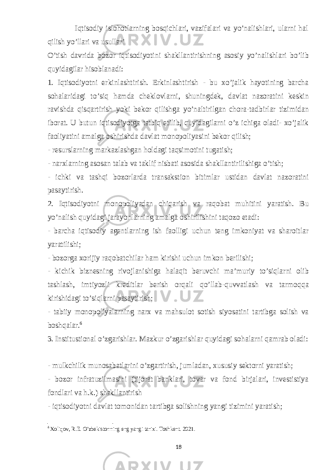  Iqtisodiy islohotlarning bosqichlari, vazifalari va yo’nalishlari, ularni hal qilish yo’llari va usullari O’tish davrida bozor iqtisodiyotini shakllantirishning asosiy yo’nalishlari bo’lib quyidagilar hisoblanadi: 1. Iqtisodiyotni erkinlashtirish. Erkinlashtirish - bu xo’jalik hayotining barcha sohalaridagi to’siq hamda cheklovlarni, shuningdek, davlat nazoratini keskin ravishda qisqartirish yoki bekor qilishga yo’naltirilgan chora-tadbirlar tizimidan iborat. U butun iqtisodiyotga tatbiq etilib, quyidagilarni o’z ichiga oladi- xo’jalik faoliyatini amalga oshirishda davlat monopoliyasini bekor qilish; - resurslarning markazlashgan holdagi taqsimotini tugatish; - narxlarning asosan talab va taklif nisbati asosida shakllantirilishiga o’tish; - ichki va tashqi bozorlarda transakstion bitimlar ustidan davlat nazoratini pasaytirish. 2. Iqtisodiyotni monopoliyadan chiqarish va raqobat muhitini yaratish. Bu yo’nalish quyidagi jarayonlarning amalga oshirilishini taqozo etadi: - barcha iqtisodiy agentlarning ish faolligi uchun teng imkoniyat va sharoitlar yaratilishi; - bozorga xorijiy raqobatchilar ham kirishi uchun imkon berilishi; - kichik biznesning rivojlanishiga halaqit beruvchi ma’muriy to’siqlarni olib tashlash, imtiyozli kreditlar berish orqali qo’llab-quvvatlash va tarmoqqa kirishidagi to’siqlarni pasaytirish; - tabiiy monopoliyalarning narx va mahsulot sotish siyosatini tartibga solish va boshqalar. 6 3. Institustional o’zgarishlar. Mazkur o’zgarishlar quyidagi sohalarni qamrab oladi: - mulkchilik munosabatlarini o’zgartirish, jumladan, xususiy sektorni yaratish; - bozor infratuzilmasini (tijorat banklari, tovar va fond birjalari, investistiya fondlari va h.k.) shakllantirish - iqtisodiyotni davlat tomonidan tartibga solishning yangi tizimini yaratish; 6 Xoliqov, R.E. O’zbekistonning eng yangi tarixi. Toshkent. 2021. 18 