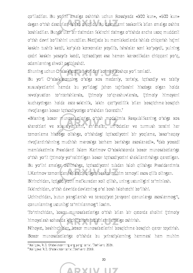 qo’lladilar. Bu yo’lni amalga oshirish uchun Rossiyada «300 kun», «500 kun» degan o’tish dasturlari ishlab chiqildi. Bu dasturlarni tezkorlik bilan amalga oshira boshladilar. Bunda ular bir tizimdan ikkinchi tizimga o’tishda ancha uzoq muddatli o’tish davri bo’lishini unutdilar. Natijada bu mamlakatlarda ishlab chiqarish hajmi keskin tushib ketdi, ko’plab korxonalar yopilib, ishsizlar soni ko’paydi, pulning qadri keskin pasayib ketdi, iqtisodiyot esa hamon karaxtlikdan chiqqani yo’q, odamlarning ahvoli og’irlashdi. Shuning uchun O’zbekiston bu yo’ldan bormay boshqa yo’l tanladi. Bu yo’l O’zbekistonning o’ziga xos madaniy, tarixiy, iqtisodiy va tabiiy xususiyatlarini hamda bu yo’ldagi jahon tajribasini hisobga olgan holda revolyustion to’ntarishlarsiz, ijtimoiy to’qnashuvlarsiz, ijtimoiy himoyani kuchaytirgan holda asta-sekinlik, lekin qat’iyatlilik bilan bosqichma-bosqich rivojlangan bozor iqtisodiyotiga o’tishdan iboratdir. 7 «Bizning bozor munosabatlariga o’tish modelimiz Respublikaning o’ziga xos sharoitlari va xususiyatlarini, an’analar, urf-odatlar va turmush tarzini har tomonlama hisobga olishga, o’tishdagi iqtisodiyotni bir yoqlama, beso’naqay rivojlantirishning mudhish merosiga barham berishga asoslanadi», 8 deb yozadi mamlakatimiz Prezidenti Islom Karimov O’zbekistonda bozor munosabatlariga o’tish yo’li ijtimoiy-yo’naltirilgan bozor iqtisodiyotini shakllantirishga qaratilgan. Bu yo’lni amalga oshirishga, iqtisodiyotni tubdan isloh qilishga Prezidentimiz I.Karimov tomonidan ishlab chiqilgan beshta muhim tamoyil asos qilib olingan. B irinchidan, iqtisodiyotni mafkuradan xoli qilish, uning ustunligini ta’minlash. Ikkinchidan, o’tish davrida davlatning o’zi bosh islohotchi bo’lishi. Uchinchidan, butun yangilanish va taraqqiyot jarayoni qonunlarga asoslanmog’i, qonunlarning ustunligi ta’minlanmog’i lozim. To’rtinchidan, bozor munosabatlariga o’tish bilan bir qatorda aholini ijtimoiy himoyalash sohasida kuchli chora-tadbirlarni amalga oshirish. Nihoyat, beshinchidan, bozor munosabatlarini bosqichma-bosqich qaror toptirish. Bozor munosabatlariga o’tishda bu prinstiplarning hammasi ham muhim 7 Xoliqov, R.E. O’zbekistonning eng yangi tarixi. Toshkent. 2021. 8 Xoliqova R.E. O’zbekiston tarixi.Тоshkent: 2019. 20 