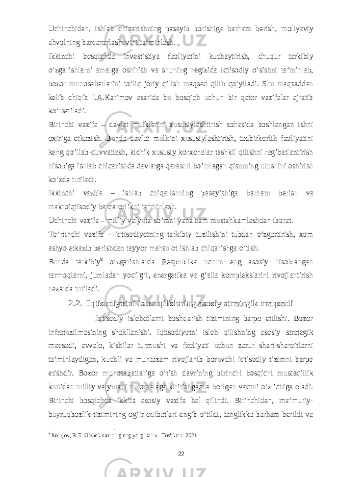 Uchinchidan, ishlab chiqarishning pasayib borishiga barham berish, moliyaviy ahvolning barqarorlashuvini ta’minlash. Ikkinchi bosqichda investistiya faoliyatini kuchaytirish, chuqur tarkibiy o’zgarishlarni amalga oshirish va shuning negizida iqtisodiy o’sishni ta’minlab, bozor munosabatlarini to’liq joriy qilish maqsad qilib qo’yiladi. Shu maqsaddan kelib chiqib I.A.Karimov asarida bu bosqich uchun bir qator vazifalar ajratib ko’rsatiladi. Birinchi vazifa – davlat mulklarini xususiylashtirish sohasida boshlangan ishni oxiriga etkazish. Bunda davlat mulkini xususiylashtirish, tadbirkorlik faoliyatini keng qo’llab-quvvatlash, kichik xususiy korxonalar tashkil qilishni rag’batlantirish hisobiga ishlab chiqarishda davlatga qarashli bo’lmagan qismning ulushini oshirish ko’zda tutiladi. Ikkinchi vazifa – ishlab chiqarishning pasayishiga barham berish va makroiqtisodiy barqarorlikni ta’minlash. Uchinchi vazifa – milliy valyuta-so’mni yana ham mustahkamlashdan iborat. To’rtinchi vazifa – iqtisodiyotning tarkibiy tuzilishini tubdan o’zgartirish, xom ashyo etkazib berishdan tayyor mahsulot ishlab chiqarishga o’tish. Bunda tarkibiy 9 o’zgarishlarda Respublika uchun eng asosiy hisoblangan tarmoqlarni, jumladan yoqilg’i, energetika va g’alla komplekslarini rivojlantirish nazarda tutiladi. 2.2. Iqtisodiyotni islox qilishning asosiy strategik maqsadi Iqtisodiy islohotlarni boshqarish tizimining barpo etilishi. Bozor infratuzilmasining shakllanishi. Iqtisodiyotni isloh qilishning asosiy strategik maqsadi, avvalo, kishilar turmushi va faoliyati uchun zarur shart-sharoitlarni ta’minlaydigan, kuchli va muntazam rivojlanib boruvchi iqtisodiy tizimni barpo etishdir. Bozor munosabatlariga o’tish davrining birinchi bosqichi mustaqillik kunidan milliy valyutani muomalaga kiritishgacha bo’lgan vaqtni o’z ichiga oladi. Birinchi bosqichda ikkita asosiy vazifa hal qilindi. Birinchidan, ma’muriy- buyruqbozlik tizimining og’ir oqibatlari engib o’tildi, tanglikka barham berildi va 9 Xoliqov, R.E. O’zbekistonning eng yangi tarixi. Toshkent: 2021 22 