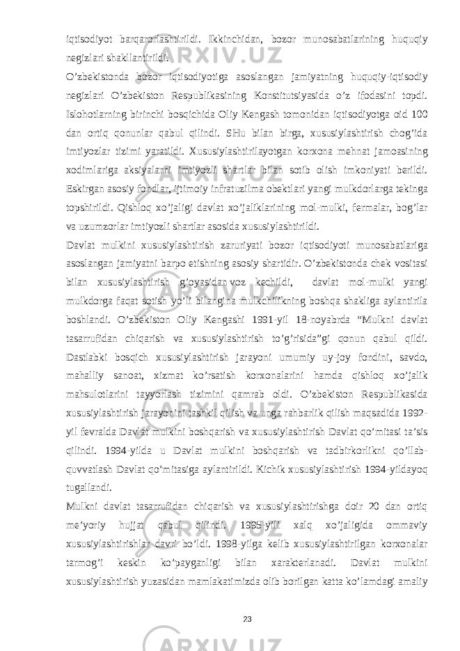 iqtisodiyot barqarorlashtirildi. Ikkinchidan, bozor munosabatlarining huquqiy negizlari shakllantirildi. O’zbekistonda bozor iqtisodiyotiga asoslangan jamiyatning huquqiy-iqtisodiy negizlari O’zbekiston Respublikasining Konstitutsiyasida o’z ifodasini topdi. Islohotlarning birinchi bosqichida Oliy Kengash tomonidan iqtisodiyotga oid 100 dan ortiq qonunlar qabul qilindi. SHu bilan birga, xususiylashtirish chog’ida imtiyozlar tizimi yaratildi. Xususiylashtirilayotgan korxona mehnat jamoasining xodimlariga aksiyalarni imtiyozli shartlar bilan sotib olish imkoniyati berildi. Eskirgan asosiy fondlar, ijtimoiy infratuzilma obektlari yangi mulkdorlarga tekinga topshirildi. Qishloq xo’jaligi davlat xo’jaliklarining mol-mulki, fermalar, bog’lar va uzumzorlar imtiyozli shartlar asosida xususiylashtirildi. Davlat mulkini xususiylashtirish zaruriyati bozor iqtisodiyoti munosabatlariga asoslangan jamiyatni barpo etishning asosiy shartidir. O’zbekistonda chek vositasi bilan xususiylashtirish g’oyasidan   voz kechildi, davlat mol-mulki yangi mulkdorga faqat sotish yo’li bilangina mulkchilikning boshqa shakliga aylantirila boshlandi. O’zbekiston Oliy Kengashi 1991-yil 18-noyabrda “Mulkni davlat tasarrufidan chiqarish va xususiylashtirish to’g’risida”gi qonun qabul qildi. Dastlabki bosqich xususiylashtirish jarayoni umumiy uy-joy fondini, savdo, mahalliy sanoat, xizmat ko’rsatish korxonalarini hamda qishloq xo’jalik mahsulotlarini tayyorlash tizimini qamrab oldi. O’zbekiston Respublikasida xususiylashtirish jarayonini tashkil qilish va unga rahbarlik qilish maqsadida 1992- yil fevralda Davlat mulkini boshqarish va xususiylashtirish Davlat qo’mitasi ta’sis qilindi. 1994-yilda u Davlat mulkini boshqarish va tadbirkorlikni qo’llab- quvvatlash Davlat qo’mitasiga aylantirildi. Kichik xususiylashtirish 1994-yildayoq tugallandi. Mulkni davlat tasarrufidan chiqarish va xususiylashtirishga doir 20 dan ortiq me’yoriy hujjat qabul qilindi. 1995-yili xalq xo’jaligida ommaviy xususiylashtirishlar davri bo’ldi. 1998-yilga kelib xususiylashtirilgan korxonalar tarmog’i keskin ko’payganligi bilan xarakterlanadi. Davlat mulkini xususiylashtirish yuzasidan mamlakatimizda olib borilgan katta ko’lamdagi amaliy 23 