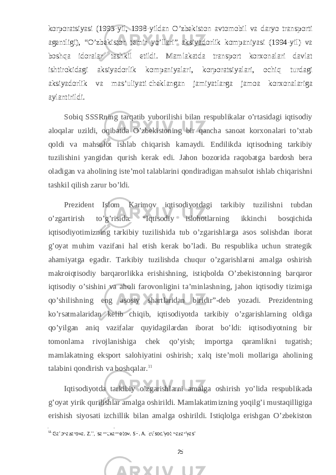 korporatsiyasi (1993-yil, 1998-yildan O’zbekiston avtomobil va daryo transporti agentligi), “O’zbekiston temir yo’llari” aksiyadorlik kompaniyasi (1994-yil) va boshqa idoralar tashkil etildi. Mamlakatda transport korxonalari davlat ishtirokidagi aksiyadorlik kompaniyalari, korporatsiyalari, ochiq turdagi aksiyadorlik va mas’uliyati   cheklangan jamiyatlarga jamoa korxonalariga aylantirildi. Sobiq SSSRning tarqatib yuborilishi bilan respublikalar o’rtasidagi iqtisodiy aloqalar uzildi, oqibatda O’zbekistoning bir qancha sanoat korxonalari to’xtab qoldi va mahsulot ishlab chiqarish kamaydi. Endilikda iqtisodning tarkibiy tuzilishini yangidan qurish kerak edi. Jahon bozorida raqobatga bardosh bera oladigan va aholining iste’mol talablarini qondiradigan mahsulot ishlab chiqarishni tashkil qilish zarur bo’ldi. Prezident Islom Karimov iqtisodiyotdagi tarkibiy tuzilishni tubdan o’zgartirish to’g’risida: “Iqtisodiy islohotlarning ikkinchi bosqichida iqtisodiyotimizning tarkibiy tuzilishida tub o’zgarishlarga asos solishdan iborat g’oyat muhim vazifani hal etish kerak bo’ladi. Bu respublika uchun strategik ahamiyatga egadir. Tarkibiy tuzilishda chuqur o’zgarishlarni amalga oshirish makroiqtisodiy barqarorlikka erishishning, istiqbolda O’zbekistonning barqaror iqtisodiy o’sishini va aholi farovonligini ta’minlashning, jahon iqtisodiy tizimiga qo’shilishning eng asosiy shartlaridan biridir”-deb yozadi. Prezidentning ko’rsatmalaridan kelib chiqib, iqtisodiyotda tarkibiy o’zgarishlarning oldiga qo’yilgan aniq vazifalar quyidagilardan iborat bo’ldi: iqtisodiyotning bir tomonlama rivojlanishiga chek qo’yish; importga qaramlikni tugatish; mamlakatning eksport salohiyatini oshirish; xalq iste’moli mollariga aholining talabini qondirish va boshqalar. 11 Iqtisodiyotda tarkibiy o’zgarishlarni amalga oshirish yo’lida respublikada g’oyat yirik qurilishlar amalga oshirildi. Mamlakatimizning yoqilg’i mustaqilligiga erishish siyosati izchillik bilan amalga oshirildi. Istiqlolga erishgan O’zbekiston 11 Gaibnazarova. Z.T, Isamuxametov. SH. A. Iqtisodiyot nazariyasi 25 