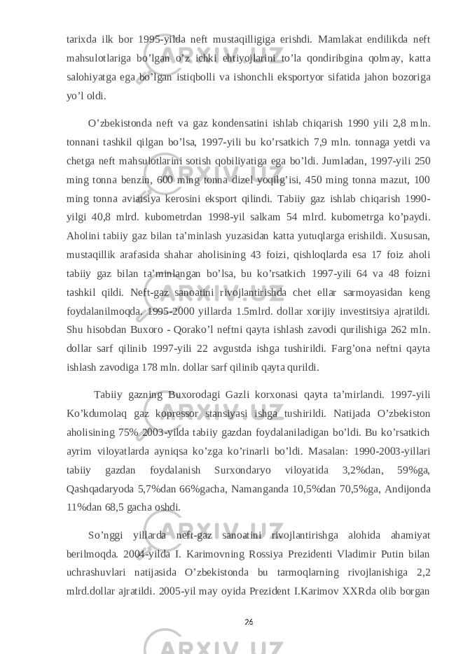 tarixda ilk bor 1995-yilda neft mustaqilligiga erishdi. Mamlakat endilikda neft mahsulotlariga bo’lgan o’z ichki ehtiyojlarini to’la qondiribgina qolmay, katta salohiyatga ega bo’lgan istiqbolli va ishonchli eksportyor sifatida jahon bozoriga yo’l oldi. O’zbekistonda neft va gaz kondensatini ishlab chiqarish 1990 yili 2,8 mln. tonnani tashkil qilgan bo’lsa, 1997-yili bu ko’rsatkich 7,9 mln. tonnaga yetdi va chetga neft mahsulotlarini sotish qobiliyatiga ega bo’ldi. Jumladan, 1997-yili 250 ming tonna benzin, 600 ming tonna dizel yoqilg’isi, 450 ming tonna mazut, 100 ming tonna aviatsiya kerosini eksport qilindi. Tabiiy gaz ishlab chiqarish 1990- yilgi 40,8 mlrd. kubometrdan 1998-yil salkam 54 mlrd. kubometrga ko’paydi. Aholini tabiiy gaz bilan ta’minlash yuzasidan katta yutuqlarga erishildi. Xususan, mustaqillik arafasida shahar aholisining 43 foizi, qishloqlarda esa 17 foiz aholi tabiiy gaz bilan ta’minlangan bo’lsa, bu ko’rsatkich 1997-yili 64 va 48 foizni tashkil qildi. Neft-gaz sanoatini rivojlantirishda chet ellar sarmoyasidan keng foydalanilmoqda. 1995-2000 yillarda 1.5mlrd. dollar xorijiy investitsiya ajratildi. Shu hisobdan Buxoro - Qorako’l neftni qayta ishlash zavodi qurilishiga 262 mln. dollar sarf qilinib 1997-yili 22 avgustda ishga tushirildi. Farg’ona neftni qayta ishlash zavodiga 178 mln. dollar sarf qilinib qayta qurildi.     Tabiiy gazning Buxorodagi Gazli korxonasi qayta ta’mirlandi. 1997-yili Ko’kdumolaq gaz kopressor stansiyasi ishga tushirildi. Natijada O’zbekiston aholisining 75% 2003-yilda tabiiy gazdan foydalaniladigan bo’ldi. Bu ko’rsatkich ayrim viloyatlarda ayniqsa ko’zga ko’rinarli bo’ldi. Masalan: 1990-2003-yillari tabiiy gazdan foydalanish Surxondaryo viloyatida 3,2%dan, 59%ga, Qashqadaryoda 5,7%dan 66%gacha, Namanganda 10,5%dan 70,5%ga, Andijonda 11%dan 68,5 gacha oshdi. So’nggi yillarda neft-gaz sanoatini rivojlantirishga alohida ahamiyat berilmoqda. 2004-yilda I. Karimovning Rossiya Prezidenti Vladimir Putin bilan uchrashuvlari natijasida O’zbekistonda bu tarmoqlarning rivojlanishiga 2,2 mlrd.dollar ajratildi. 2005-yil may oyida Prezident I.Karimov XXRda olib borgan 26 