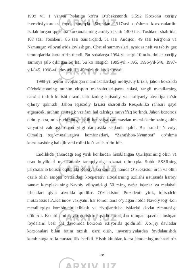 1999 yil 1 yanvar holatiga ko’ra O’zbekistonda 3.592 Korxona xorijiy investitsiyalardan foydalanmoqda. Shundan 1917tasi qo’shma korxonalardir. Ishlab turgan qo’shma korxonalarning asosiy qismi: 1400 tasi Toshkent shahrida, 107 tasi Toshkent, 85 tasi Samarqand, 51 tasi Andijon, 49 tasi Farg’ona va Namangan viloyatlarida joylashgan. Chet el sarmoyalari, ayniqsa neft va tabiiy gaz tarmoqlarida katta o’rin tutadi. Bu sohalarga 1994 yil atigi 10 mln. dollar xorijiy sarmoya jalb qilingan bo’lsa, bu ko’rsatgich 1995-yil - 395, 1996-yil-546, 1997- yil-845, 1998-yili deyarli, 1.145 mln. dollardan oshdi. 1998-yil ayrim rivojlangan mamlakatlardagi moliyaviy krizis, jahon bozorida O’zbekistonning muhim eksport mahsulotlari-paxta tolasi, rangli metallarning narxini tushib ketishi mamlakatimizning iqtisodiy va moliyaviy ahvoliga ta’sir qilmay qolmadi. Jahon iqtisodiy krizisi sharoitida Respublika rahbari qayd etganidek, muhim strategik vazifani hal qilishga muvaffaq bo’lindi. Jahon bozorida oltin, paxta, mis narhiniing tushib ketishiga qaramasdan mamlakatimizning oltin valyutasi zahirasi o’tgan yilgi darajasida saqlanib qoldi. Bu borada Navoiy, Olmaliq tog’-metallurgiya kombinatlari, “Zarafshon-Nyumont” qo’shma korxonasining hal qiluvchi rolini ko’rsatish o’rinlidir. Endilikda jahondagi eng yirik konlardan hisoblangan Qizilqumning oltin va uran boyliklari malakatimiz taraqqiyotiga xizmat qilmoqda. Sobiq SSSRning parchalanib ketishi oqibatida Rossiya korxonalari hamda O’zbekiston uran va oltin qazib olish sanoati o’rtasidagi kooperativ aloqalarning uzilishi natijasida harbiy sanoat kompleksining Navoiy viloyatidagi 50 ming nafar injener va malakali ishchilari qiyin ahvolda qoldilar. O’zbekiston Prezidenti yirik, iqtisodchi mutaxassis I.A.Karimov vaziyatni har tomonlama o’ylagan holda Navoiy tog’-kon metallurgiya kombinatini tiklash va rivojlantirish ishlarini davlat zimmasiga o’tkazdi. Kombinatni qayta qurish maqsadida xorijdan olingan qarzdan tushgan foydalarni besh yil davomida korxona ixtiyorida qoldirildi. Xorijiy davlatlar korxonalari bilan bitim tuzish, qarz olish, investitsiyalardan foydalanishda kombinatga to’la mustaqillik berildi. Hisob-kitoblar, katta jamoaning mehnati o’z 28 