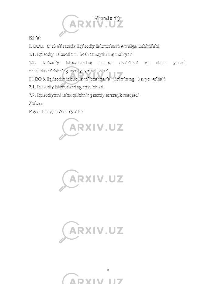 Mundarija Kirish I. BOB. O’zbekistonda Iqtisodiy Isloxotlarni Amalga Oshirilishi 1.1. Iqtisodiy isloxotlarni besh tamoyilining mohiyati 1.2. Iqtisodiy isloxotlarning amalga oshirilishi va ularni yanada chuqurlashtirishning asosiy yo’nalishlari II. BOB. Iqtisodiy isloxotlarni boshqarish tizimimng barpo etilishi 2.1. Iqtisodiy isloxotlarning bosqichlari 2.2. Iqtisodiyotni islox qilishning asosiy strategik maqsadi Xulosa Foydalanilgan Adabiyotlar 3 